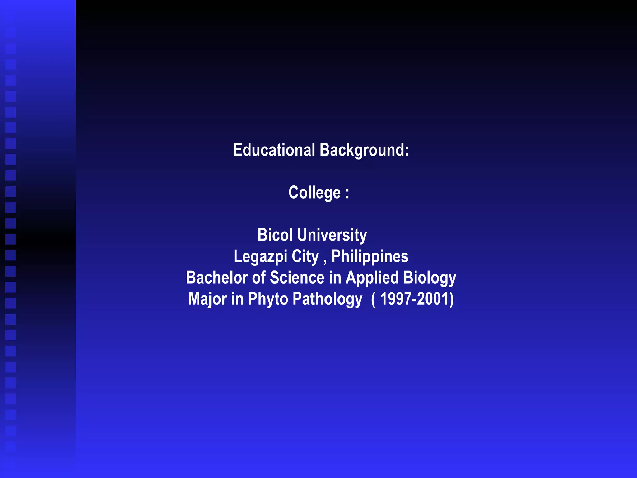 Educational Background: College :  Bicol University   Legazpi City , Philippines   Bachelor of Science in Applied Biology   Major in Phyto Pathology  ( 1997-2001)  