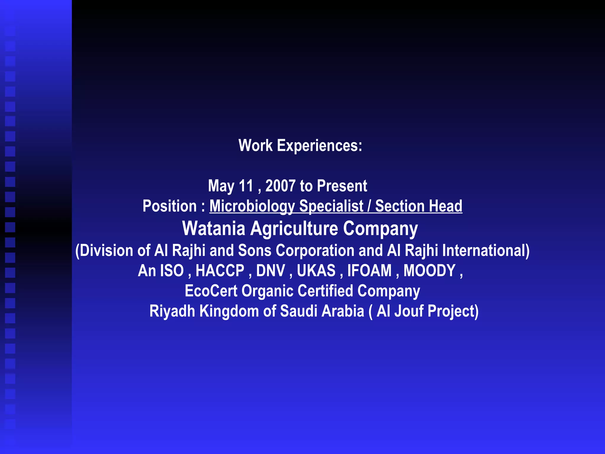 Work Experiences:  May 11 , 2007 to Present    Position :  Microbiology Specialist / Section Head Watania Agriculture Company  (Division of Al Rajhi and Sons Corporation and Al Rajhi International) An ISO , HACCP , DNV , UKAS , IFOAM , MOODY ,  EcoCert Organic Certified Company Riyadh Kingdom of Saudi Arabia ( Al Jouf Project)   
