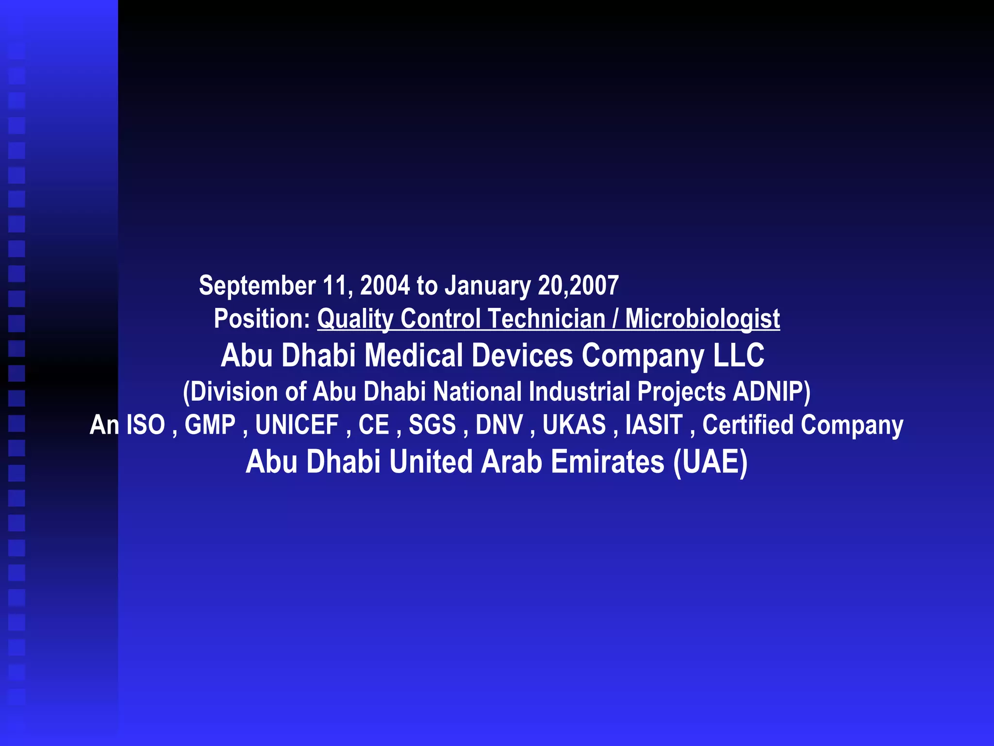 September 11, 2004 to January 20,2007    Position:  Quality Control Technician / Microbiologist Abu Dhabi Medical Devices Company LLC  (Division of Abu Dhabi National Industrial Projects ADNIP) An ISO , GMP , UNICEF , CE , SGS , DNV , UKAS , IASIT , Certified Company Abu Dhabi United Arab Emirates (UAE) 