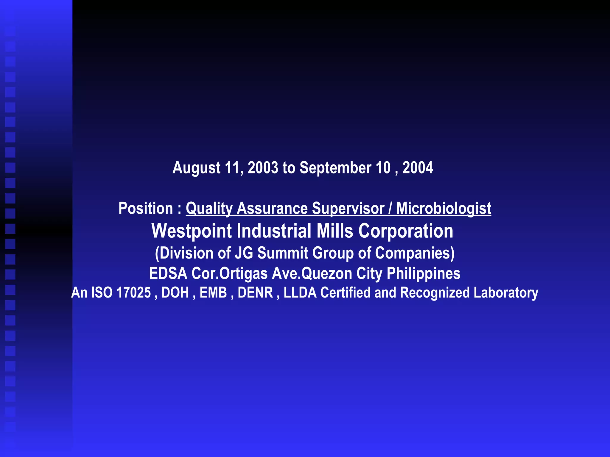   August 11, 2003 to September 10 , 2004  Position :  Quality Assurance Supervisor / Microbiologist Westpoint Industrial Mills Corporation  (Division of JG Summit Group of Companies) EDSA Cor.Ortigas Ave.Quezon City Philippines An ISO 17025 , DOH , EMB , DENR , LLDA Certified and Recognized Laboratory 