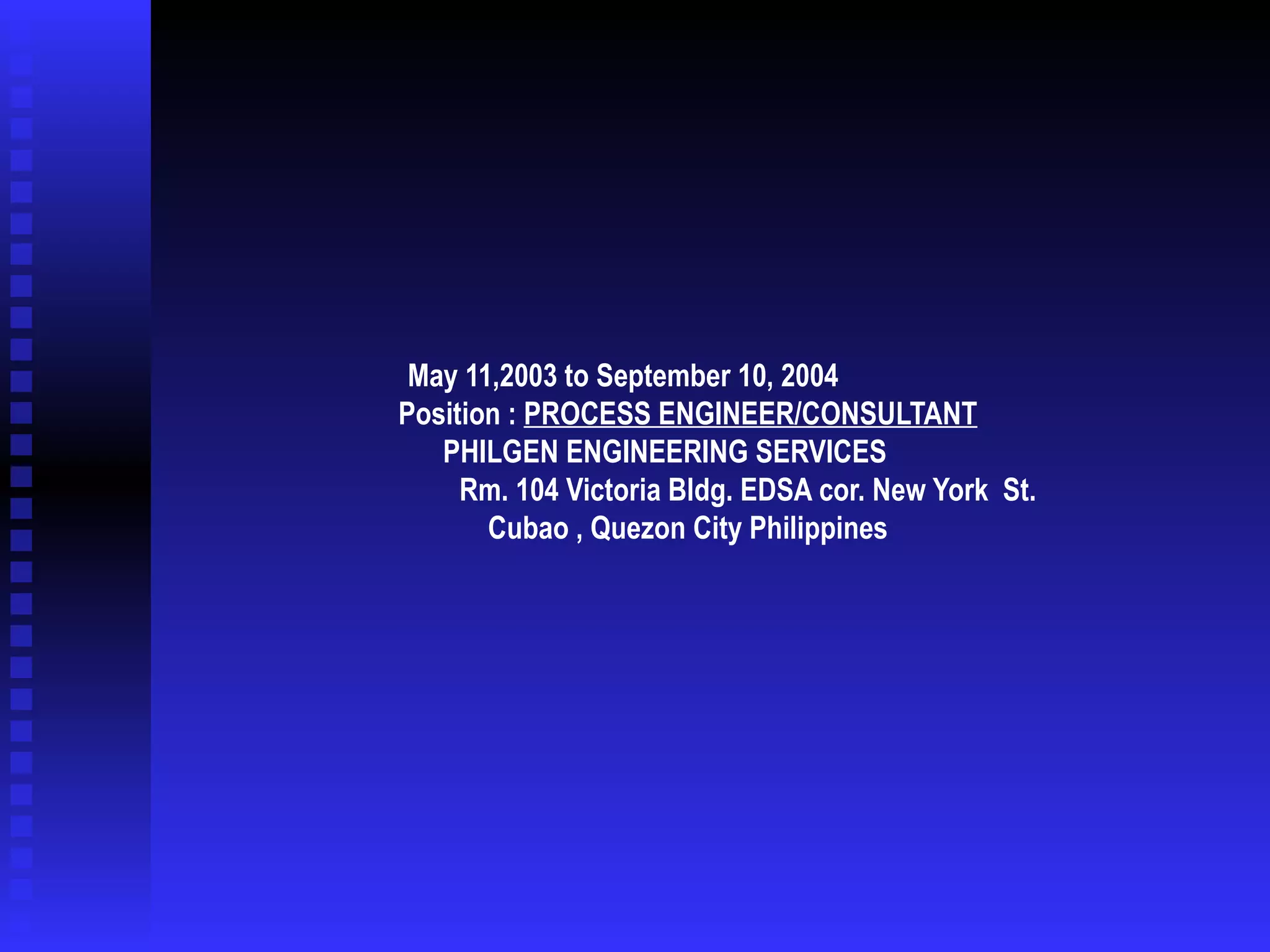May 11,2003 to September 10, 2004  Position :  PROCESS ENGINEER/CONSULTANT   PHILGEN ENGINEERING SERVICES  Rm. 104 Victoria Bldg. EDSA cor. New York  St.  Cubao , Quezon City Philippines 