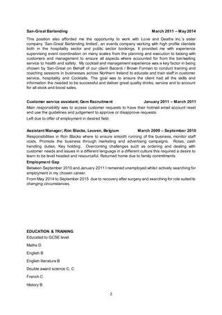 2
San-Greal Bartending March 2011 – May 2014
This position also afforded me the opportunity to work with Love and Deaths Inc.’s sister
company ‘San-Greal Bartending limited’, an events company working with high profile clientele
both in the hospitality sector and public sector bookings. It provided me with experience
supervising event coordination on many scales from the planning and execution to liaising with
customers and management to ensure all aspects where accounted for from the bar/waiting
service to health and safety. My cocktail and management experience was a key factor in being
chosen by San-Greal on Behalf of our client Bacardi / Brown Forman to conduct training and
coaching sessions in businesses across Northern Ireland to educate and train staff in customer
service, hospitality and Cocktails. The goal was to ensure the client had all the skills and
information the needed to be successful and deliver great quality drinks, service and to account
for all stock and boost sales.
Customer service assistant; Gem Recruitment January 2011 – March 2011
Main responsibility was to access customer requests to have their hotmail email account reset
and use the guidelines and judgement to approve or disapprove requests.
Left due to offer of employment in desired field.
Assistant Manager; Ron Blacks, Leuven, Belgium March 2009 – September 2010
Responsibilities in Ron Blacks where to ensure smooth running of the business, monitor staff
costs. Promote the business through marketing and advertising campaigns. Rotas, cash
handling duties, Key holding. Overcoming challenges such as ordering and dealing with
customer needs and issues in a different language in a different culture this required a desire to
learn to be level headed and resourceful. Returned home due to family commitments
Employment Gap
Between September 2010 and January 2011 I remained unemployed whilst actively searching for
employment in my chosen career.
From May 2014 to September 2015 due to recovery after surgery and searching for role suited to
changing circumstances.
EDUCATION & TRAINING
Educated to GCSE level
Maths D
English B
English literature B
Double award science C, C
French C
History B
 
