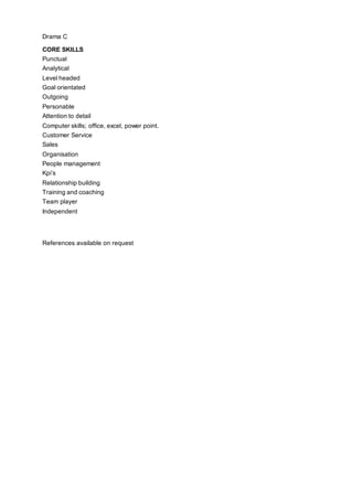 Drama C
CORE SKILLS
Punctual
Analytical
Level headed
Goal orientated
Outgoing
Personable
Attention to detail
Computer skills; office, excel, power point.
Customer Service
Sales
Organisation
People management
Kpi’s
Relationship building
Training and coaching
Team player
Independent
References available on request
 
