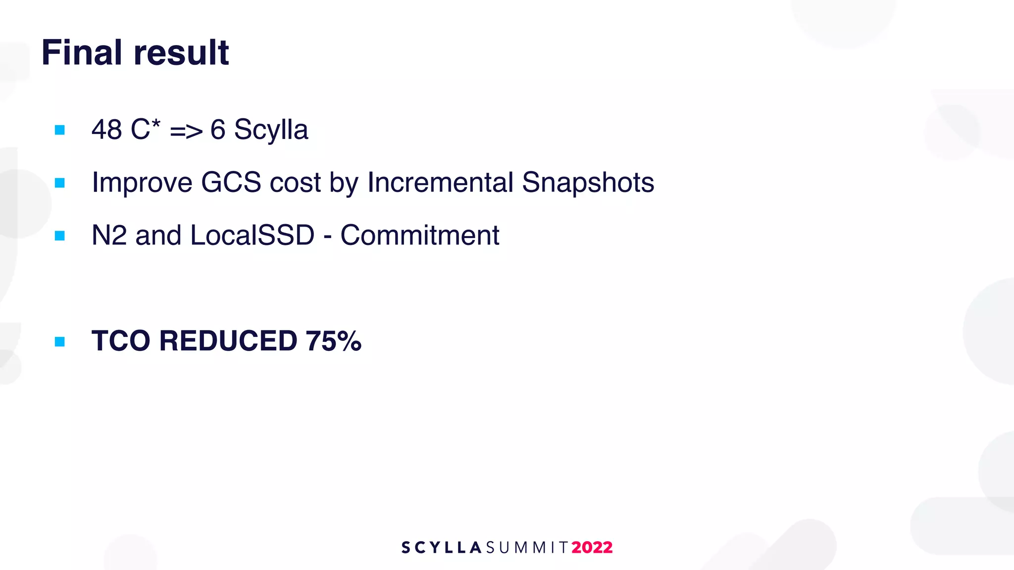 Final result
■ 48 C* => 6 Scylla
■ Improve GCS cost by Incremental Snapshots
■ N2 and LocalSSD - Commitment
■ TCO REDUCED 75%
 