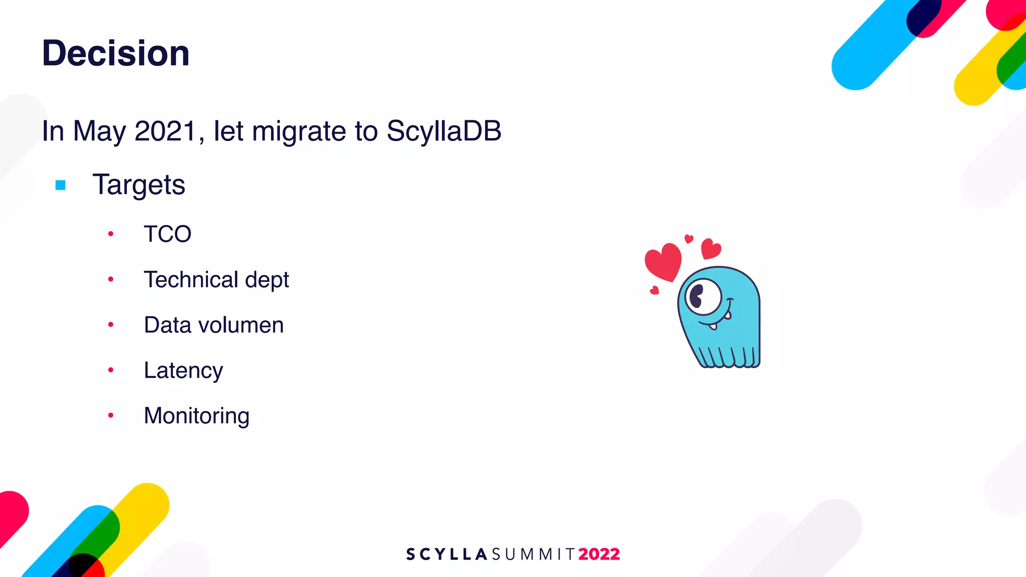 Decision
In May 2021, let migrate to ScyllaDB
■ Targets
• TCO
• Technical dept
• Data volumen
• Latency
• Monitoring
 