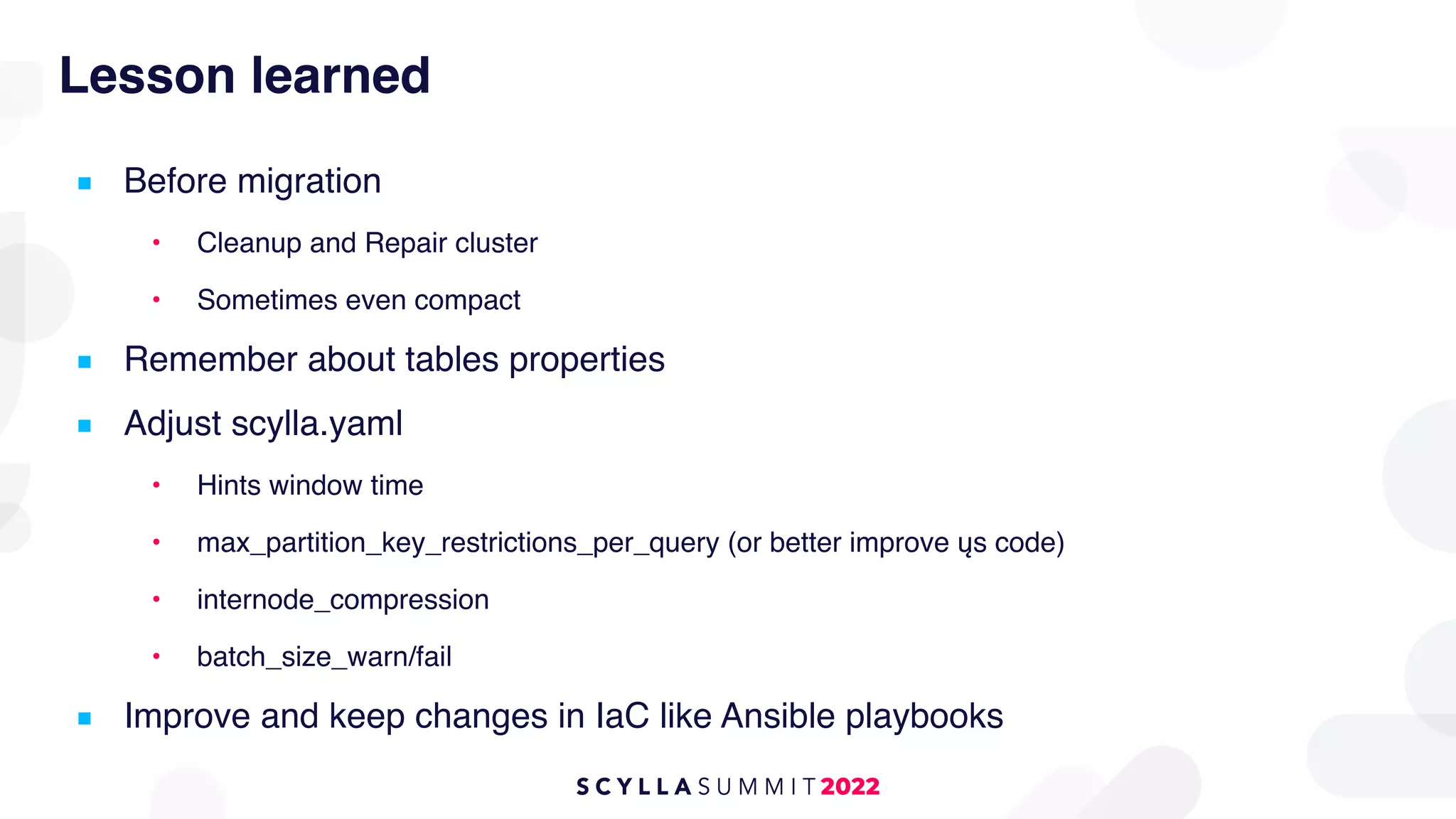 Lesson learned
■ Before migration
• Cleanup and Repair cluster
• Sometimes even compact
■ Remember about tables properties
■ Adjust scylla.yaml
• Hints window time
• max_partition_key_restrictions_per_query (or better improve ųs code)
• internode_compression
• batch_size_warn/fail
■ Improve and keep changes in IaC like Ansible playbooks
 