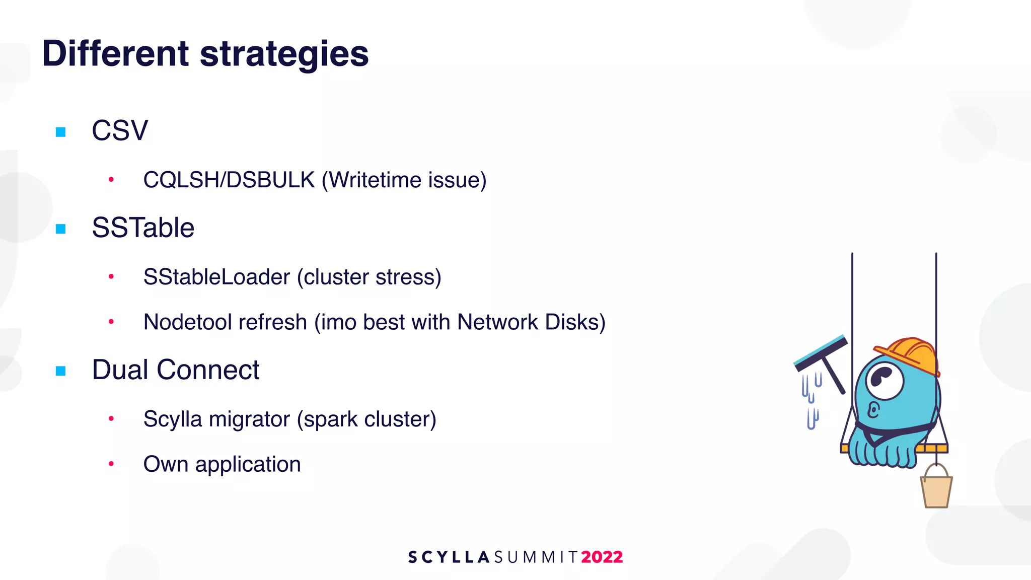 Different strategies
■ CSV
• CQLSH/DSBULK (Writetime issue)
■ SSTable
• SStableLoader (cluster stress)
• Nodetool refresh (imo best with Network Disks)
■ Dual Connect
• Scylla migrator (spark cluster)
• Own application
 