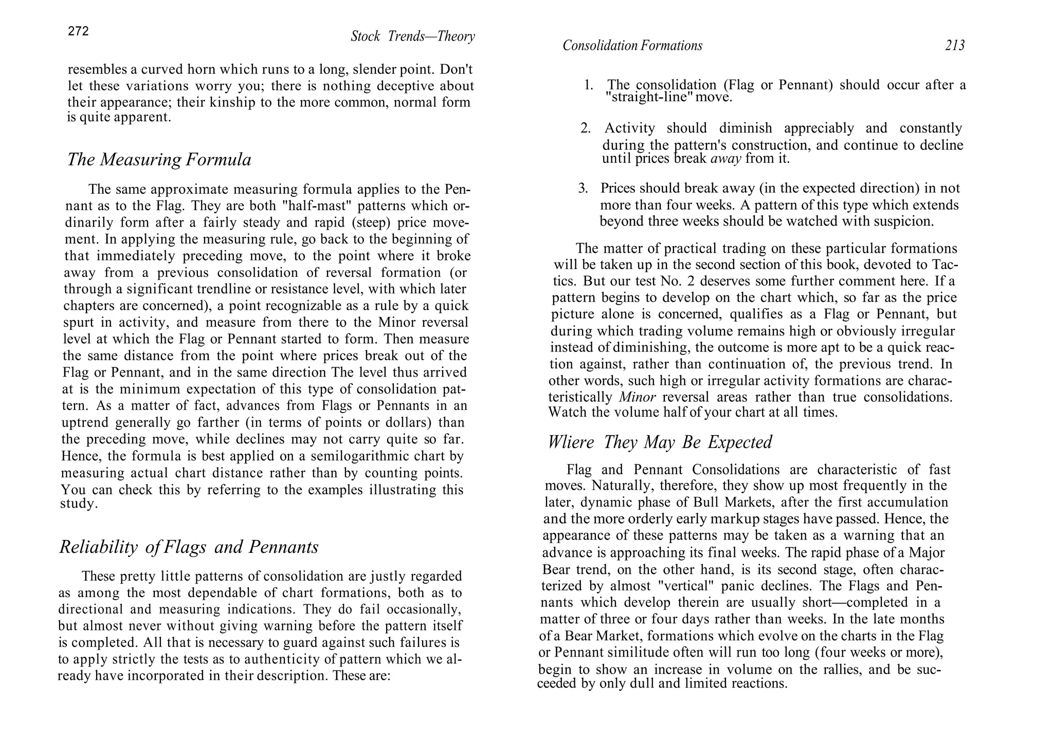 272 Stock Trends—Theory
resembles a curved horn which runs to a long, slender point. Don't
let these variations worry you; there is nothing deceptive about
their appearance; their kinship to the more common, normal form
is quite apparent.
The Measuring Formula
The same approximate measuring formula applies to the Pen-
nant as to the Flag. They are both "half-mast" patterns which or-
dinarily form after a fairly steady and rapid (steep) price move-
ment. In applying the measuring rule, go back to the beginning of
that immediately preceding move, to the point where it broke
away from a previous consolidation of reversal formation (or
through a significant trendline or resistance level, with which later
chapters are concerned), a point recognizable as a rule by a quick
spurt in activity, and measure from there to the Minor reversal
level at which the Flag or Pennant started to form. Then measure
the same distance from the point where prices break out of the
Flag or Pennant, and in the same direction The level thus arrived
at is the minimum expectation of this type of consolidation pat-
tern. As a matter of fact, advances from Flags or Pennants in an
uptrend generally go farther (in terms of points or dollars) than
the preceding move, while declines may not carry quite so far.
Hence, the formula is best applied on a semilogarithmic chart by
measuring actual chart distance rather than by counting points.
You can check this by referring to the examples illustrating this
study.
Reliability of Flags and Pennants
These pretty little patterns of consolidation are justly regarded
as among the most dependable of chart formations, both as to
directional and measuring indications. They do fail occasionally,
but almost never without giving warning before the pattern itself
is completed. All that is necessary to guard against such failures is
to apply strictly the tests as to authenticity of pattern which we al-
ready have incorporated in their description. These are:
Consolidation Formations 213
1. The consolidation (Flag or Pennant) should occur after a
"straight-line"move.
2. Activity should diminish appreciably and constantly
during the pattern's construction, and continue to decline
until prices break away from it.
3. Prices should break away (in the expected direction) in not
more than four weeks. A pattern of this type which extends
beyond three weeks should be watched with suspicion.
The matter of practical trading on these particular formations
will be taken up in the second section of this book, devoted to Tac-
tics. But our test No. 2 deserves some further comment here. If a
pattern begins to develop on the chart which, so far as the price
picture alone is concerned, qualifies as a Flag or Pennant, but
during which trading volume remains high or obviously irregular
instead of diminishing, the outcome is more apt to be a quick reac-
tion against, rather than continuation of, the previous trend. In
other words, such high or irregular activity formations are charac-
teristically Minor reversal areas rather than true consolidations.
Watch the volume half of your chart at all times.
Wliere They May Be Expected
Flag and Pennant Consolidations are characteristic of fast
moves. Naturally, therefore, they show up most frequently in the
later, dynamic phase of Bull Markets, after the first accumulation
and the more orderly early markup stages have passed. Hence, the
appearance of these patterns may be taken as a warning that an
advance is approaching its final weeks. The rapid phase of a Major
Bear trend, on the other hand, is its second stage, often charac-
terized by almost "vertical" panic declines. The Flags and Pen-
nants which develop therein are usually short—completed in a
matter of three or four days rather than weeks. In the late months
of a Bear Market, formations which evolve on the charts in the Flag
or Pennant similitude often will run too long (four weeks or more),
begin to show an increase in volume on the rallies, and be suc-
ceeded by only dull and limited reactions.
 