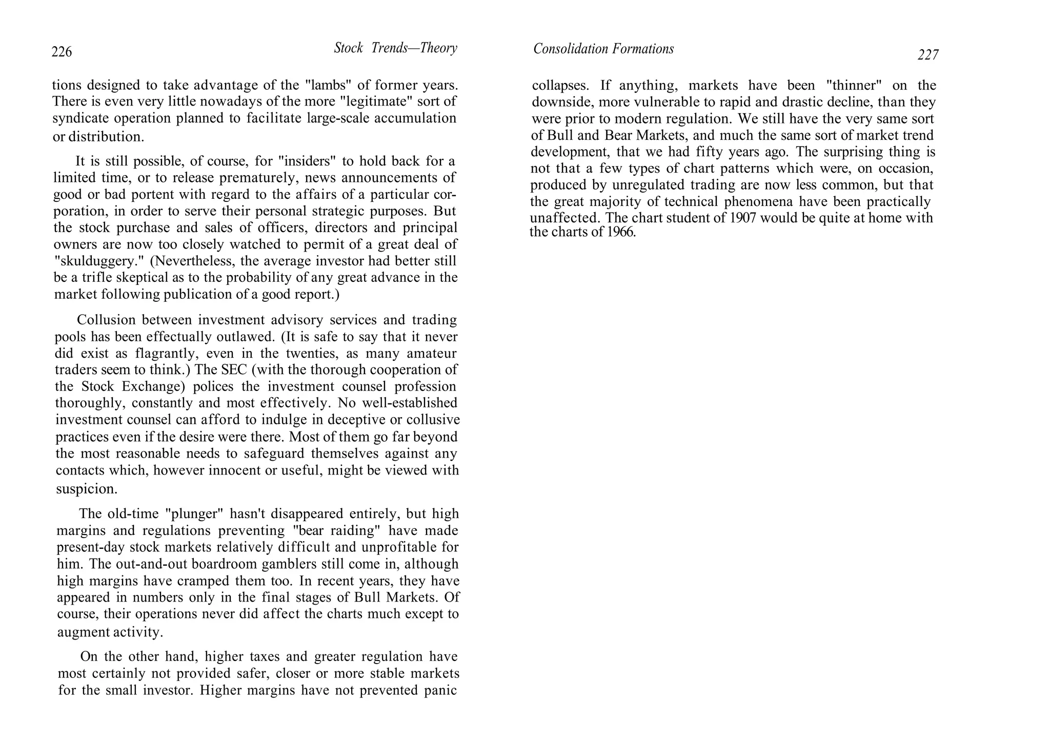 226 Stock Trends—Theory
tions designed to take advantage of the "lambs" of former years.
There is even very little nowadays of the more "legitimate" sort of
syndicate operation planned to facilitate large-scale accumulation
or distribution.
It is still possible, of course, for "insiders" to hold back for a
limited time, or to release prematurely, news announcements of
good or bad portent with regard to the affairs of a particular cor-
poration, in order to serve their personal strategic purposes. But
the stock purchase and sales of officers, directors and principal
owners are now too closely watched to permit of a great deal of
"skulduggery." (Nevertheless, the average investor had better still
be a trifle skeptical as to the probability of any great advance in the
market following publication of a good report.)
Collusion between investment advisory services and trading
pools has been effectually outlawed. (It is safe to say that it never
did exist as flagrantly, even in the twenties, as many amateur
traders seem to think.) The SEC (with the thorough cooperation of
the Stock Exchange) polices the investment counsel profession
thoroughly, constantly and most effectively. No well-established
investment counsel can afford to indulge in deceptive or collusive
practices even if the desire were there. Most of them go far beyond
the most reasonable needs to safeguard themselves against any
contacts which, however innocent or useful, might be viewed with
suspicion.
The old-time "plunger" hasn't disappeared entirely, but high
margins and regulations preventing "bear raiding" have made
present-day stock markets relatively difficult and unprofitable for
him. The out-and-out boardroom gamblers still come in, although
high margins have cramped them too. In recent years, they have
appeared in numbers only in the final stages of Bull Markets. Of
course, their operations never did affect the charts much except to
augment activity.
On the other hand, higher taxes and greater regulation have
most certainly not provided safer, closer or more stable markets
for the small investor. Higher margins have not prevented panic
Consolidation Formations 227
collapses. If anything, markets have been "thinner" on the
downside, more vulnerable to rapid and drastic decline, than they
were prior to modern regulation. We still have the very same sort
of Bull and Bear Markets, and much the same sort of market trend
development, that we had fifty years ago. The surprising thing is
not that a few types of chart patterns which were, on occasion,
produced by unregulated trading are now less common, but that
the great majority of technical phenomena have been practically
unaffected. The chart student of 1907 would be quite at home with
the charts of 1966.
 