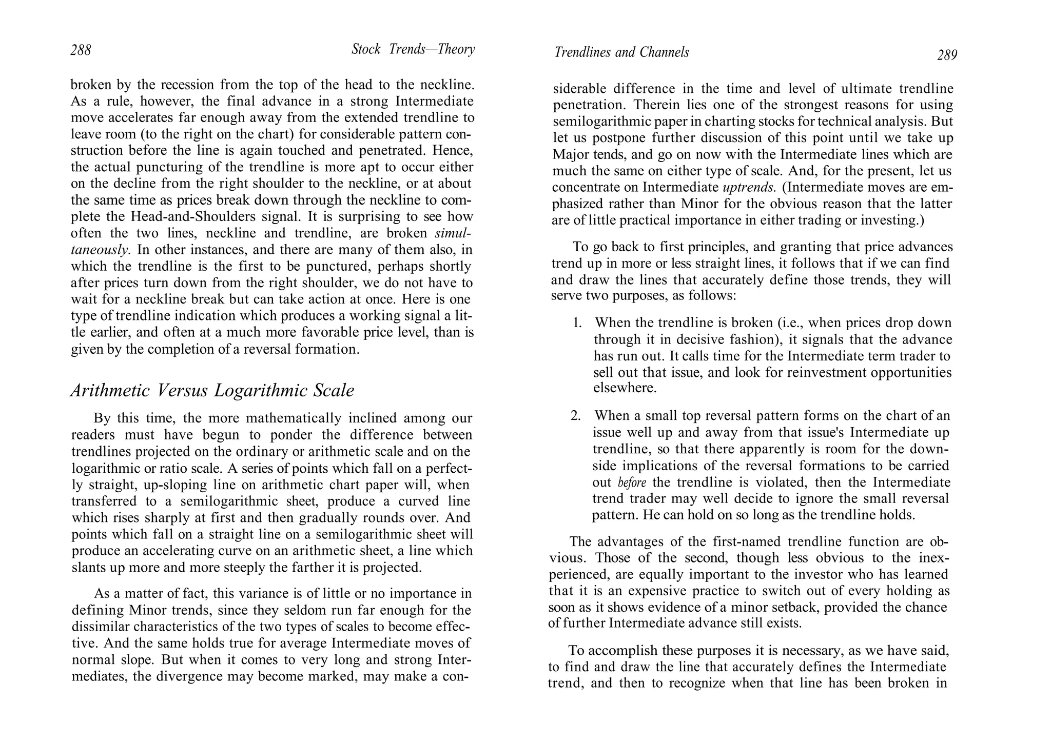 288 Stock Trends—Theory
broken by the recession from the top of the head to the neckline.
As a rule, however, the final advance in a strong Intermediate
move accelerates far enough away from the extended trendline to
leave room (to the right on the chart) for considerable pattern con-
struction before the line is again touched and penetrated. Hence,
the actual puncturing of the trendline is more apt to occur either
on the decline from the right shoulder to the neckline, or at about
the same time as prices break down through the neckline to com-
plete the Head-and-Shoulders signal. It is surprising to see how
often the two lines, neckline and trendline, are broken simul-
taneously. In other instances, and there are many of them also, in
which the trendline is the first to be punctured, perhaps shortly
after prices turn down from the right shoulder, we do not have to
wait for a neckline break but can take action at once. Here is one
type of trendline indication which produces a working signal a lit-
tle earlier, and often at a much more favorable price level, than is
given by the completion of a reversal formation.
Arithmetic Versus Logarithmic Scale
By this time, the more mathematically inclined among our
readers must have begun to ponder the difference between
trendlines projected on the ordinary or arithmetic scale and on the
logarithmic or ratio scale. A series of points which fall on a perfect-
ly straight, up-sloping line on arithmetic chart paper will, when
transferred to a semilogarithmic sheet, produce a curved line
which rises sharply at first and then gradually rounds over. And
points which fall on a straight line on a semilogarithmic sheet will
produce an accelerating curve on an arithmetic sheet, a line which
slants up more and more steeply the farther it is projected.
As a matter of fact, this variance is of little or no importance in
defining Minor trends, since they seldom run far enough for the
dissimilar characteristics of the two types of scales to become effec-
tive. And the same holds true for average Intermediate moves of
normal slope. But when it comes to very long and strong Inter-
mediates, the divergence may become marked, may make a con-
Trendlines and Channels 289
siderable difference in the time and level of ultimate trendline
penetration. Therein lies one of the strongest reasons for using
semilogarithmic paper in charting stocks for technical analysis. But
let us postpone further discussion of this point until we take up
Major tends, and go on now with the Intermediate lines which are
much the same on either type of scale. And, for the present, let us
concentrate on Intermediate uptrends. (Intermediate moves are em-
phasized rather than Minor for the obvious reason that the latter
are of little practical importance in either trading or investing.)
To go back to first principles, and granting that price advances
trend up in more or less straight lines, it follows that if we can find
and draw the lines that accurately define those trends, they will
serve two purposes, as follows:
1. When the trendline is broken (i.e., when prices drop down
through it in decisive fashion), it signals that the advance
has run out. It calls time for the Intermediate term trader to
sell out that issue, and look for reinvestment opportunities
elsewhere.
2. When a small top reversal pattern forms on the chart of an
issue well up and away from that issue's Intermediate up
trendline, so that there apparently is room for the down-
side implications of the reversal formations to be carried
out before the trendline is violated, then the Intermediate
trend trader may well decide to ignore the small reversal
pattern. He can hold on so long as the trendline holds.
The advantages of the first-named trendline function are ob-
vious. Those of the second, though less obvious to the inex-
perienced, are equally important to the investor who has learned
that it is an expensive practice to switch out of every holding as
soon as it shows evidence of a minor setback, provided the chance
of further Intermediate advance still exists.
To accomplish these purposes it is necessary, as we have said,
to find and draw the line that accurately defines the Intermediate
trend, and then to recognize when that line has been broken in
 