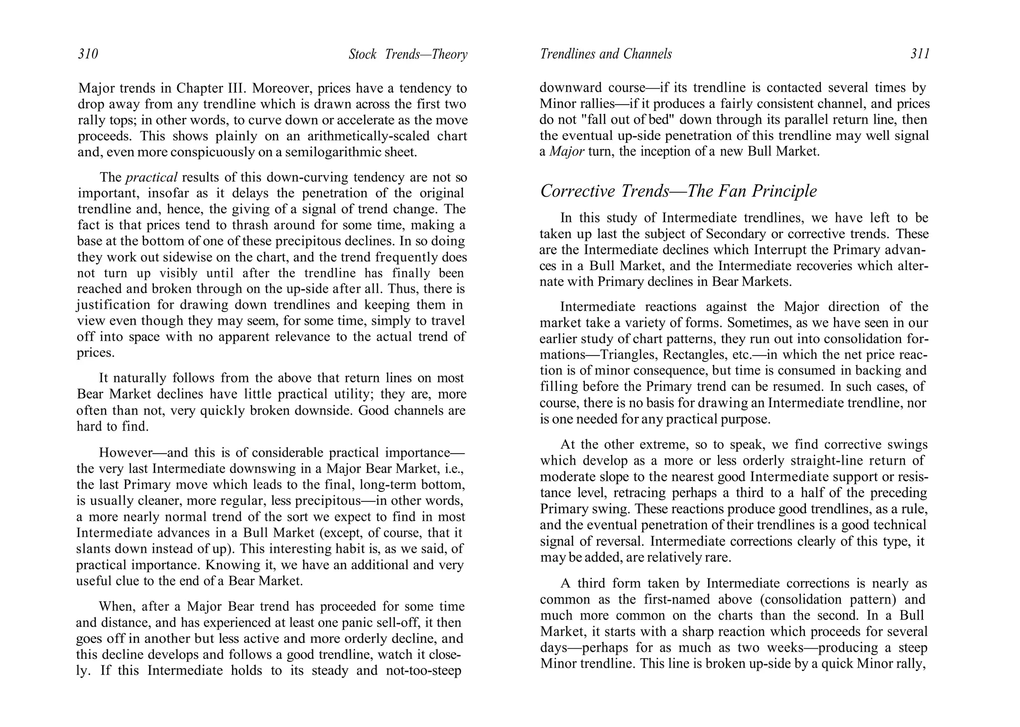 310 Stock Trends—Theory
Major trends in Chapter III. Moreover, prices have a tendency to
drop away from any trendline which is drawn across the first two
rally tops; in other words, to curve down or accelerate as the move
proceeds. This shows plainly on an arithmetically-scaled chart
and, even more conspicuously on a semilogarithmic sheet.
The practical results of this down-curving tendency are not so
important, insofar as it delays the penetration of the original
trendline and, hence, the giving of a signal of trend change. The
fact is that prices tend to thrash around for some time, making a
base at the bottom of one of these precipitous declines. In so doing
they work out sidewise on the chart, and the trend frequently does
not turn up visibly until after the trendline has finally been
reached and broken through on the up-side after all. Thus, there is
justification for drawing down trendlines and keeping them in
view even though they may seem, for some time, simply to travel
off into space with no apparent relevance to the actual trend of
prices.
It naturally follows from the above that return lines on most
Bear Market declines have little practical utility; they are, more
often than not, very quickly broken downside. Good channels are
hard to find.
However—and this is of considerable practical importance—
the very last Intermediate downswing in a Major Bear Market, i.e.,
the last Primary move which leads to the final, long-term bottom,
is usually cleaner, more regular, less precipitous—in other words,
a more nearly normal trend of the sort we expect to find in most
Intermediate advances in a Bull Market (except, of course, that it
slants down instead of up). This interesting habit is, as we said, of
practical importance. Knowing it, we have an additional and very
useful clue to the end of a Bear Market.
When, after a Major Bear trend has proceeded for some time
and distance, and has experienced at least one panic sell-off, it then
goes off in another but less active and more orderly decline, and
this decline develops and follows a good trendline, watch it close-
ly. If this Intermediate holds to its steady and not-too-steep
Trendlines and Channels 311
downward course—if its trendline is contacted several times by
Minor rallies—if it produces a fairly consistent channel, and prices
do not "fall out of bed" down through its parallel return line, then
the eventual up-side penetration of this trendline may well signal
a Major turn, the inception of a new Bull Market.
Corrective Trends—The Fan Principle
In this study of Intermediate trendlines, we have left to be
taken up last the subject of Secondary or corrective trends. These
are the Intermediate declines which Interrupt the Primary advan-
ces in a Bull Market, and the Intermediate recoveries which alter-
nate with Primary declines in Bear Markets.
Intermediate reactions against the Major direction of the
market take a variety of forms. Sometimes, as we have seen in our
earlier study of chart patterns, they run out into consolidation for-
mations—Triangles, Rectangles, etc.—in which the net price reac-
tion is of minor consequence, but time is consumed in backing and
filling before the Primary trend can be resumed. In such cases, of
course, there is no basis for drawing an Intermediate trendline, nor
is one needed for any practical purpose.
At the other extreme, so to speak, we find corrective swings
which develop as a more or less orderly straight-line return of
moderate slope to the nearest good Intermediate support or resis-
tance level, retracing perhaps a third to a half of the preceding
Primary swing. These reactions produce good trendlines, as a rule,
and the eventual penetration of their trendlines is a good technical
signal of reversal. Intermediate corrections clearly of this type, it
may be added, are relatively rare.
A third form taken by Intermediate corrections is nearly as
common as the first-named above (consolidation pattern) and
much more common on the charts than the second. In a Bull
Market, it starts with a sharp reaction which proceeds for several
days—perhaps for as much as two weeks—producing a steep
Minor trendline. This line is broken up-side by a quick Minor rally,
 