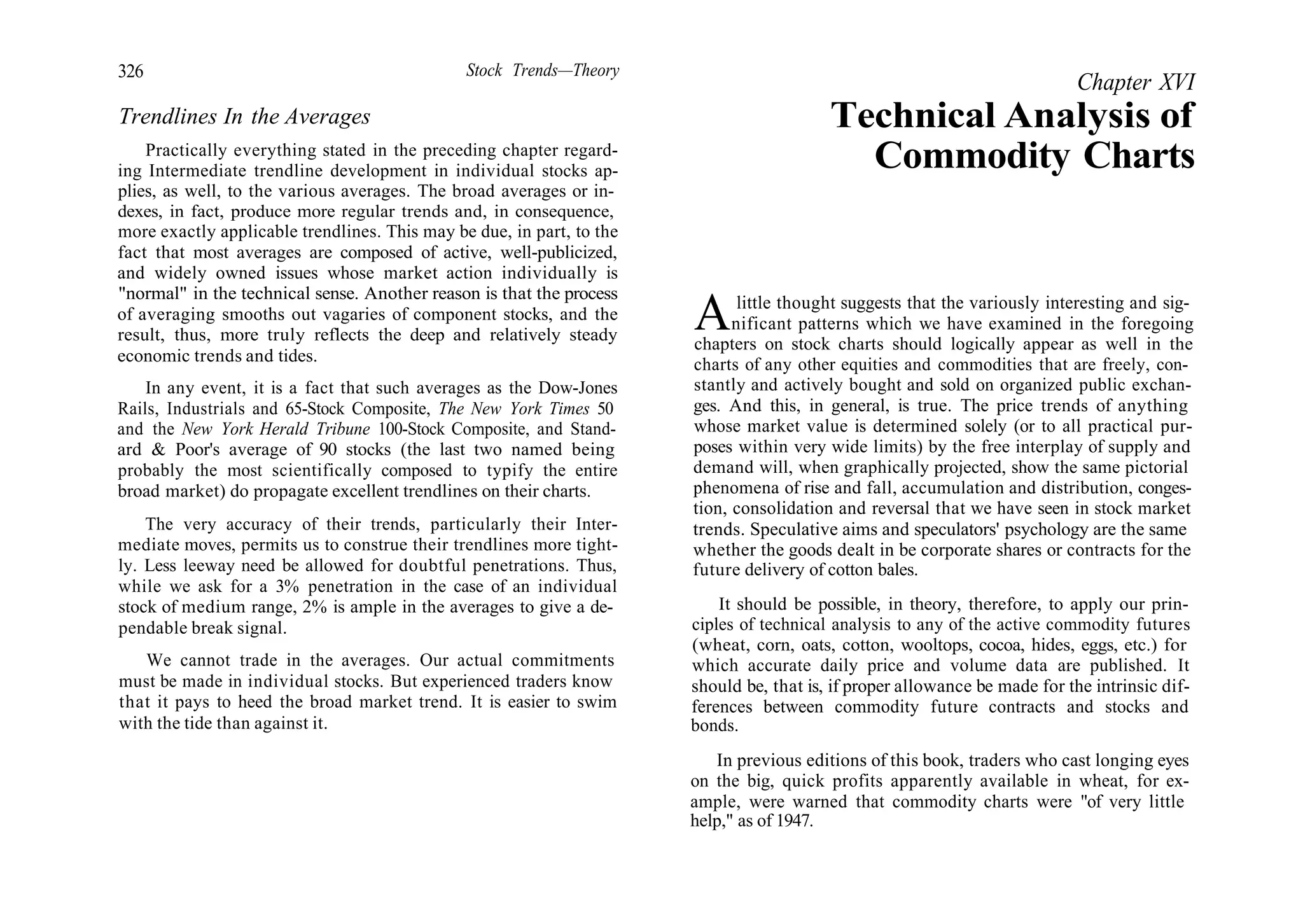 326 Stock Trends—Theory
Trendlines In the Averages
Practically everything stated in the preceding chapter regard-
ing Intermediate trendline development in individual stocks ap-
plies, as well, to the various averages. The broad averages or in-
dexes, in fact, produce more regular trends and, in consequence,
more exactly applicable trendlines. This may be due, in part, to the
fact that most averages are composed of active, well-publicized,
and widely owned issues whose market action individually is
"normal" in the technical sense. Another reason is that the process
of averaging smooths out vagaries of component stocks, and the
result, thus, more truly reflects the deep and relatively steady
economic trends and tides.
In any event, it is a fact that such averages as the Dow-Jones
Rails, Industrials and 65-Stock Composite, The New York Times 50
and the New York Herald Tribune 100-Stock Composite, and Stand-
ard & Poor's average of 90 stocks (the last two named being
probably the most scientifically composed to typify the entire
broad market) do propagate excellent trendlines on their charts.
The very accuracy of their trends, particularly their Inter-
mediate moves, permits us to construe their trendlines more tight-
ly. Less leeway need be allowed for doubtful penetrations. Thus,
while we ask for a 3% penetration in the case of an individual
stock of medium range, 2% is ample in the averages to give a de-
pendable break signal.
We cannot trade in the averages. Our actual commitments
must be made in individual stocks. But experienced traders know
that it pays to heed the broad market trend. It is easier to swim
with the tide than against it.
Chapter XVI
Technical Analysis of
Commodity Charts
Alittle thought suggests that the variously interesting and sig-
nificant patterns which we have examined in the foregoing
chapters on stock charts should logically appear as well in the
charts of any other equities and commodities that are freely, con-
stantly and actively bought and sold on organized public exchan-
ges. And this, in general, is true. The price trends of anything
whose market value is determined solely (or to all practical pur-
poses within very wide limits) by the free interplay of supply and
demand will, when graphically projected, show the same pictorial
phenomena of rise and fall, accumulation and distribution, conges-
tion, consolidation and reversal that we have seen in stock market
trends. Speculative aims and speculators' psychology are the same
whether the goods dealt in be corporate shares or contracts for the
future delivery of cotton bales.
It should be possible, in theory, therefore, to apply our prin-
ciples of technical analysis to any of the active commodity futures
(wheat, corn, oats, cotton, wooltops, cocoa, hides, eggs, etc.) for
which accurate daily price and volume data are published. It
should be, that is, if proper allowance be made for the intrinsic dif-
ferences between commodity future contracts and stocks and
bonds.
In previous editions of this book, traders who cast longing eyes
on the big, quick profits apparently available in wheat, for ex-
ample, were warned that commodity charts were "of very little
help," as of 1947.
 