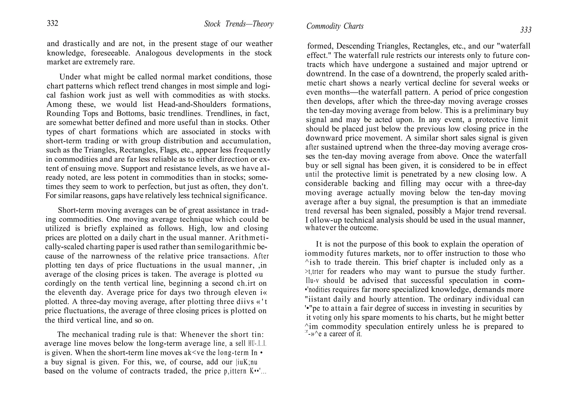 332 Stock Trends—Theory
and drastically and are not, in the present stage of our weather
knowledge, foreseeable. Analogous developments in the stock
market are extremely rare.
Under what might be called normal market conditions, those
chart patterns which reflect trend changes in most simple and logi-
cal fashion work just as well with commodities as with stocks.
Among these, we would list Head-and-Shoulders formations,
Rounding Tops and Bottoms, basic trendlines. Trendlines, in fact,
are somewhat better defined and more useful than in stocks. Other
types of chart formations which are associated in stocks with
short-term trading or with group distribution and accumulation,
such as the Triangles, Rectangles, Flags, etc., appear less frequently
in commodities and are far less reliable as to either direction or ex-
tent of ensuing move. Support and resistance levels, as we have al-
ready noted, are less potent in commodities than in stocks; some-
times they seem to work to perfection, but just as often, they don't.
For similar reasons, gaps have relatively less technical significance.
Short-term moving averages can be of great assistance in trad-
ing commodities. One moving average technique which could be
utilized is briefly explained as follows. High, low and closing
prices are plotted on a daily chart in the usual manner. Arithmeti-
cally-scaled charting paper is used rather than semilogarithmic be-
cause of the narrowness of the relative price transactions. After
plotting ten days of price fluctuations in the usual manner, ,in
average of the closing prices is taken. The average is plotted «u
cordingly on the tenth vertical line, beginning a second ch.irt on
the eleventh day. Average price for days two through eleven i«
plotted. A three-day moving average, after plotting three diivs « ' t
price fluctuations, the average of three closing prices is plotted on
the third vertical line, and so on.
The mechanical trading rule is that: Whenever the short tin:
average line moves below the long-term average line, a sell HU-.I..I.
is given. When the short-term line moves ak<ve the long-term In •
a buy signal is given. For this, we, of course, add our |iuK;nu
based on the volume of contracts traded, the price p,ittern K••'...
Commodity Charts 333
formed, Descending Triangles, Rectangles, etc., and our "waterfall
effect." The waterfall rule restricts our interests only to future con-
tracts which have undergone a sustained and major uptrend or
downtrend. In the case of a downtrend, the properly scaled arith-
metic chart shows a nearly vertical decline for several weeks or
even months—the waterfall pattern. A period of price congestion
then develops, after which the three-day moving average crosses
the ten-day moving average from below. This is a preliminary buy
signal and may be acted upon. In any event, a protective limit
should be placed just below the previous low closing price in the
downward price movement. A similar short sales signal is given
after sustained uptrend when the three-day moving average cros-
ses the ten-day moving average from above. Once the waterfall
buy or sell signal has been given, it is considered to be in effect
until the protective limit is penetrated by a new closing low. A
considerable backing and filling may occur with a three-day
moving average actually moving below the ten-day moving
average after a buy signal, the presumption is that an immediate
trend reversal has been signaled, possibly a Major trend reversal.
I ollow-up technical analysis should be used in the usual manner,
whatever the outcome.
It is not the purpose of this book to explain the operation of
iommodity futures markets, nor to offer instruction to those who
^ish to trade therein. This brief chapter is included only as a
>t,trter for readers who may want to pursue the study further.
Ilu-v should be advised that successful speculation in com-
•'nodities requires far more specialized knowledge, demands more
"iistant daily and hourly attention. The ordinary individual can
'•"pe to attain a fair degree of success in investing in securities by
it voting only his spare moments to his charts, but he might better
^im commodity speculation entirely unless he is prepared to
:r
-»^e a career of it.
 