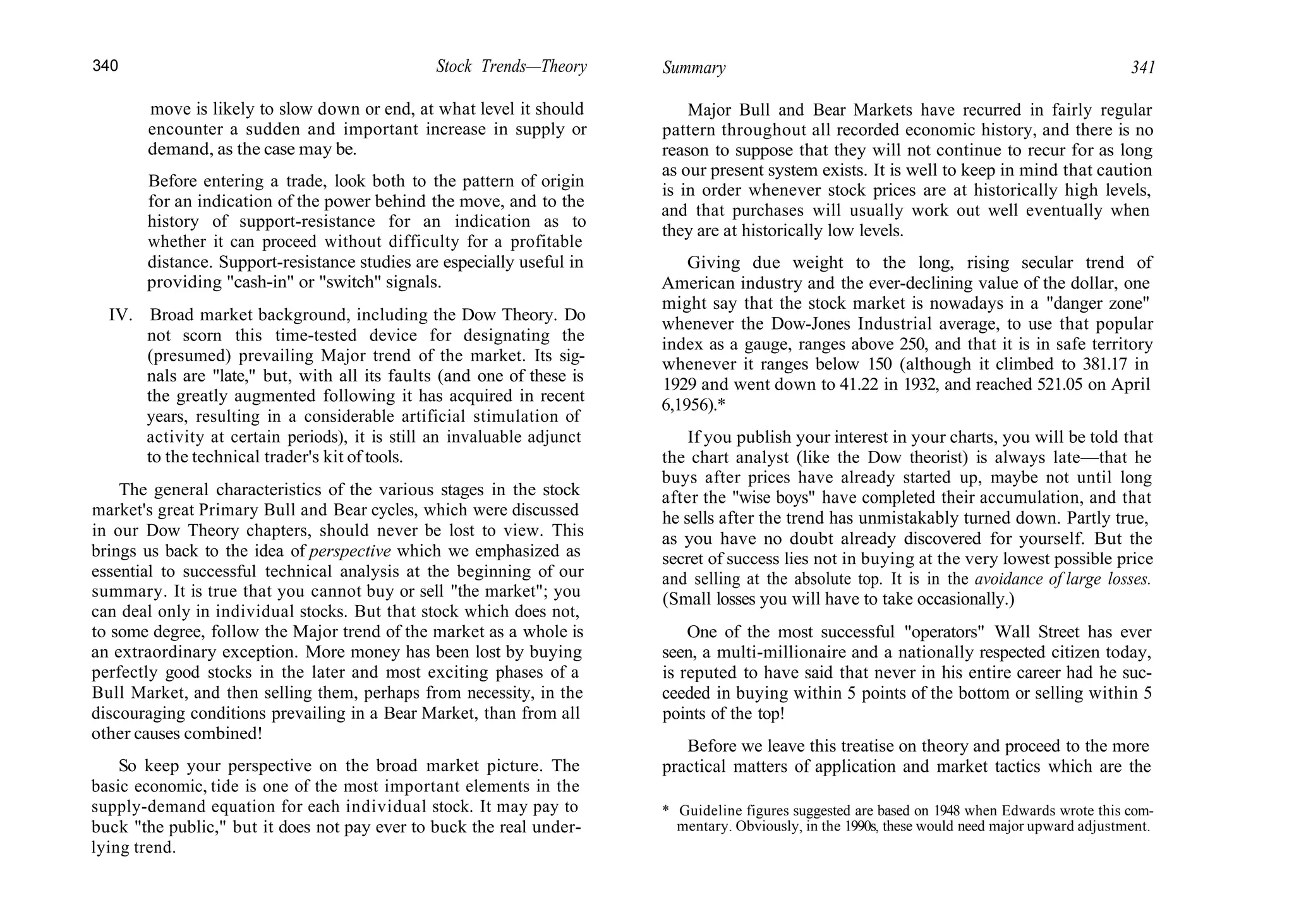 340 Stock Trends—Theory Summary 341
move is likely to slow down or end, at what level it should
encounter a sudden and important increase in supply or
demand, as the case may be.
Before entering a trade, look both to the pattern of origin
for an indication of the power behind the move, and to the
history of support-resistance for an indication as to
whether it can proceed without difficulty for a profitable
distance. Support-resistance studies are especially useful in
providing "cash-in" or "switch" signals.
IV. Broad market background, including the Dow Theory. Do
not scorn this time-tested device for designating the
(presumed) prevailing Major trend of the market. Its sig-
nals are "late," but, with all its faults (and one of these is
the greatly augmented following it has acquired in recent
years, resulting in a considerable artificial stimulation of
activity at certain periods), it is still an invaluable adjunct
to the technical trader's kit of tools.
The general characteristics of the various stages in the stock
market's great Primary Bull and Bear cycles, which were discussed
in our Dow Theory chapters, should never be lost to view. This
brings us back to the idea of perspective which we emphasized as
essential to successful technical analysis at the beginning of our
summary. It is true that you cannot buy or sell "the market"; you
can deal only in individual stocks. But that stock which does not,
to some degree, follow the Major trend of the market as a whole is
an extraordinary exception. More money has been lost by buying
perfectly good stocks in the later and most exciting phases of a
Bull Market, and then selling them, perhaps from necessity, in the
discouraging conditions prevailing in a Bear Market, than from all
other causes combined!
So keep your perspective on the broad market picture. The
basic economic, tide is one of the most important elements in the
supply-demand equation for each individual stock. It may pay to
buck "the public," but it does not pay ever to buck the real under-
lying trend.
Major Bull and Bear Markets have recurred in fairly regular
pattern throughout all recorded economic history, and there is no
reason to suppose that they will not continue to recur for as long
as our present system exists. It is well to keep in mind that caution
is in order whenever stock prices are at historically high levels,
and that purchases will usually work out well eventually when
they are at historically low levels.
Giving due weight to the long, rising secular trend of
American industry and the ever-declining value of the dollar, one
might say that the stock market is nowadays in a "danger zone"
whenever the Dow-Jones Industrial average, to use that popular
index as a gauge, ranges above 250, and that it is in safe territory
whenever it ranges below 150 (although it climbed to 381.17 in
1929 and went down to 41.22 in 1932, and reached 521.05 on April
6,1956).*
If you publish your interest in your charts, you will be told that
the chart analyst (like the Dow theorist) is always late—that he
buys after prices have already started up, maybe not until long
after the "wise boys" have completed their accumulation, and that
he sells after the trend has unmistakably turned down. Partly true,
as you have no doubt already discovered for yourself. But the
secret of success lies not in buying at the very lowest possible price
and selling at the absolute top. It is in the avoidance of large losses.
(Small losses you will have to take occasionally.)
One of the most successful "operators" Wall Street has ever
seen, a multi-millionaire and a nationally respected citizen today,
is reputed to have said that never in his entire career had he suc-
ceeded in buying within 5 points of the bottom or selling within 5
points of the top!
Before we leave this treatise on theory and proceed to the more
practical matters of application and market tactics which are the
* Guideline figures suggested are based on 1948 when Edwards wrote this com-
mentary. Obviously, in the 1990s, these would need major upward adjustment.
 