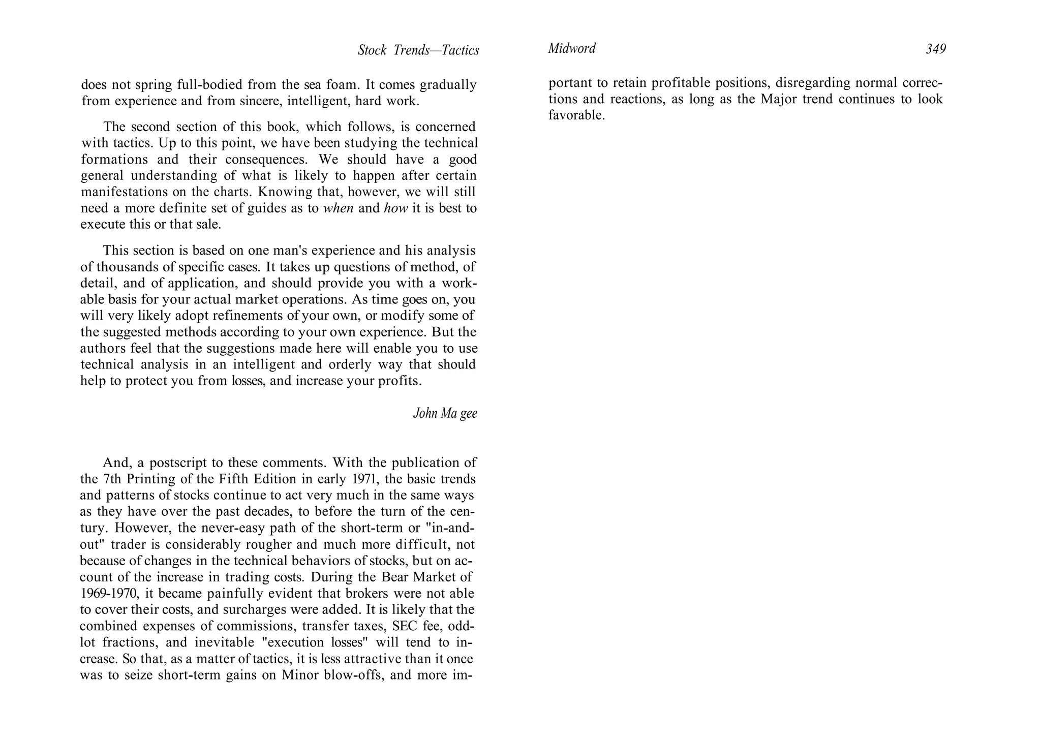 Stock Trends—Tactics
does not spring full-bodied from the sea foam. It comes gradually
from experience and from sincere, intelligent, hard work.
The second section of this book, which follows, is concerned
with tactics. Up to this point, we have been studying the technical
formations and their consequences. We should have a good
general understanding of what is likely to happen after certain
manifestations on the charts. Knowing that, however, we will still
need a more definite set of guides as to when and how it is best to
execute this or that sale.
This section is based on one man's experience and his analysis
of thousands of specific cases. It takes up questions of method, of
detail, and of application, and should provide you with a work-
able basis for your actual market operations. As time goes on, you
will very likely adopt refinements of your own, or modify some of
the suggested methods according to your own experience. But the
authors feel that the suggestions made here will enable you to use
technical analysis in an intelligent and orderly way that should
help to protect you from losses, and increase your profits.
John Ma gee
And, a postscript to these comments. With the publication of
the 7th Printing of the Fifth Edition in early 1971, the basic trends
and patterns of stocks continue to act very much in the same ways
as they have over the past decades, to before the turn of the cen-
tury. However, the never-easy path of the short-term or "in-and-
out" trader is considerably rougher and much more difficult, not
because of changes in the technical behaviors of stocks, but on ac-
count of the increase in trading costs. During the Bear Market of
1969-1970, it became painfully evident that brokers were not able
to cover their costs, and surcharges were added. It is likely that the
combined expenses of commissions, transfer taxes, SEC fee, odd-
lot fractions, and inevitable "execution losses" will tend to in-
crease. So that, as a matter of tactics, it is less attractive than it once
was to seize short-term gains on Minor blow-offs, and more im-
Midword 349
portant to retain profitable positions, disregarding normal correc-
tions and reactions, as long as the Major trend continues to look
favorable.
 