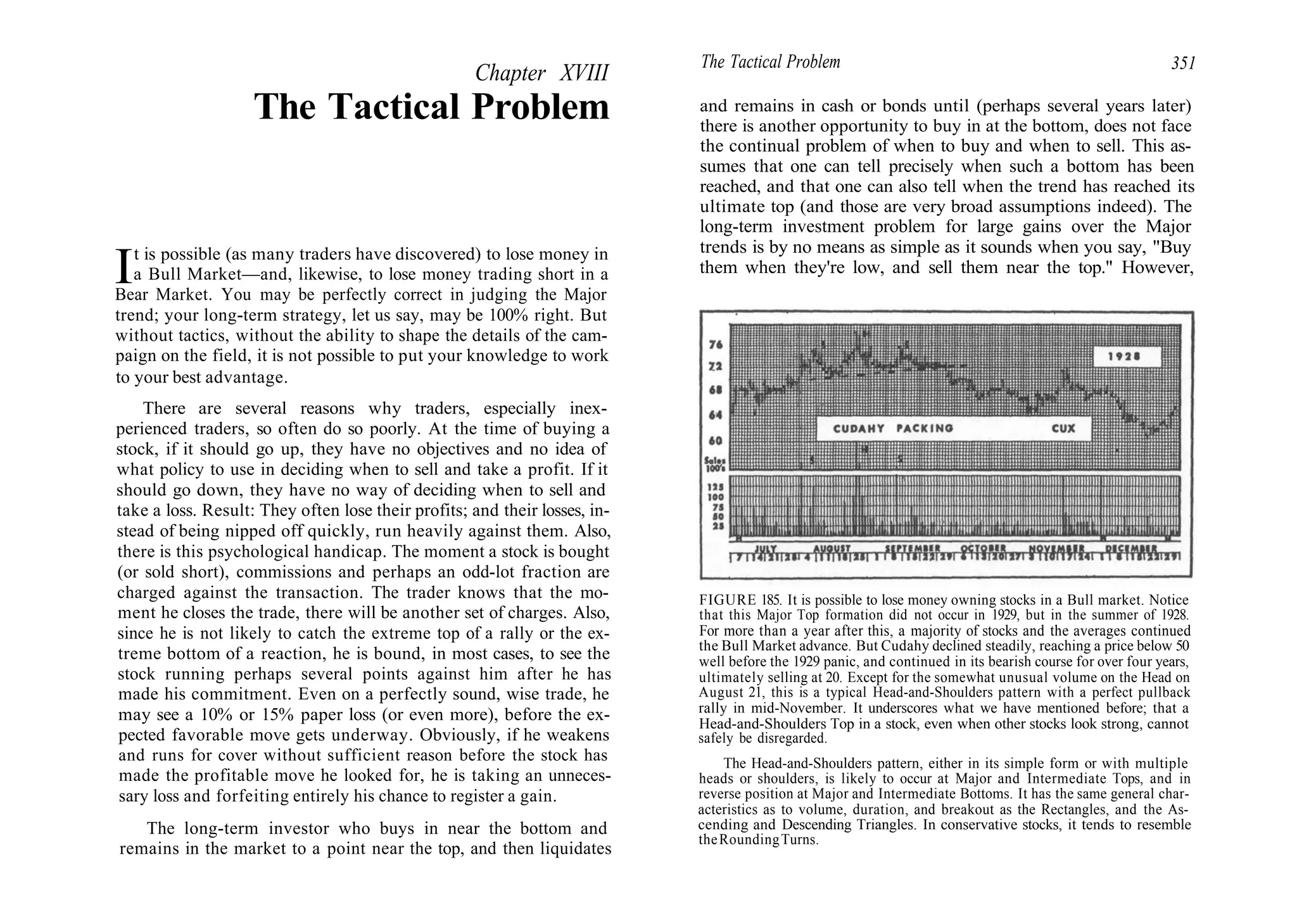Chapter XVIII
The Tactical Problem
It is possible (as many traders have discovered) to lose money in
a Bull Market—and, likewise, to lose money trading short in a
Bear Market. You may be perfectly correct in judging the Major
trend; your long-term strategy, let us say, may be 100% right. But
without tactics, without the ability to shape the details of the cam-
paign on the field, it is not possible to put your knowledge to work
to your best advantage.
There are several reasons why traders, especially inex-
perienced traders, so often do so poorly. At the time of buying a
stock, if it should go up, they have no objectives and no idea of
what policy to use in deciding when to sell and take a profit. If it
should go down, they have no way of deciding when to sell and
take a loss. Result: They often lose their profits; and their losses, in-
stead of being nipped off quickly, run heavily against them. Also,
there is this psychological handicap. The moment a stock is bought
(or sold short), commissions and perhaps an odd-lot fraction are
charged against the transaction. The trader knows that the mo-
ment he closes the trade, there will be another set of charges. Also,
since he is not likely to catch the extreme top of a rally or the ex-
treme bottom of a reaction, he is bound, in most cases, to see the
stock running perhaps several points against him after he has
made his commitment. Even on a perfectly sound, wise trade, he
may see a 10% or 15% paper loss (or even more), before the ex-
pected favorable move gets underway. Obviously, if he weakens
and runs for cover without sufficient reason before the stock has
made the profitable move he looked for, he is taking an unneces-
sary loss and forfeiting entirely his chance to register a gain.
The long-term investor who buys in near the bottom and
remains in the market to a point near the top, and then liquidates
The Tactical Problem 351
and remains in cash or bonds until (perhaps several years later)
there is another opportunity to buy in at the bottom, does not face
the continual problem of when to buy and when to sell. This as-
sumes that one can tell precisely when such a bottom has been
reached, and that one can also tell when the trend has reached its
ultimate top (and those are very broad assumptions indeed). The
long-term investment problem for large gains over the Major
trends is by no means as simple as it sounds when you say, "Buy
them when they're low, and sell them near the top." However,
FIGURE 185. It is possible to lose money owning stocks in a Bull market. Notice
that this Major Top formation did not occur in 1929, but in the summer of 1928.
For more than a year after this, a majority of stocks and the averages continued
the Bull Market advance. But Cudahy declined steadily, reaching a price below 50
well before the 1929 panic, and continued in its bearish course for over four years,
ultimately selling at 20. Except for the somewhat unusual volume on the Head on
August 21, this is a typical Head-and-Shoulders pattern with a perfect pullback
rally in mid-November. It underscores what we have mentioned before; that a
Head-and-Shoulders Top in a stock, even when other stocks look strong, cannot
safely be disregarded.
The Head-and-Shoulders pattern, either in its simple form or with multiple
heads or shoulders, is likely to occur at Major and Intermediate Tops, and in
reverse position at Major and Intermediate Bottoms. It has the same general char-
acteristics as to volume, duration, and breakout as the Rectangles, and the As-
cending and Descending Triangles. In conservative stocks, it tends to resemble
theRoundingTurns.
 