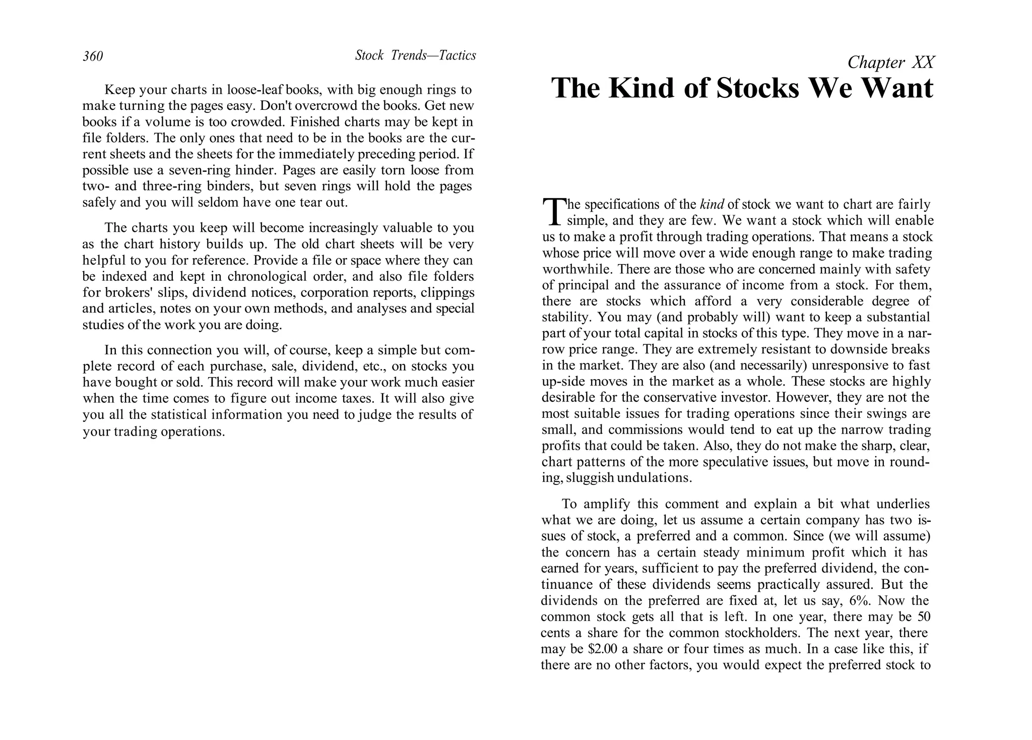 360 Stock Trends—Tactics
Keep your charts in loose-leaf books, with big enough rings to
make turning the pages easy. Don't overcrowd the books. Get new
books if a volume is too crowded. Finished charts may be kept in
file folders. The only ones that need to be in the books are the cur-
rent sheets and the sheets for the immediately preceding period. If
possible use a seven-ring hinder. Pages are easily torn loose from
two- and three-ring binders, but seven rings will hold the pages
safely and you will seldom have one tear out.
The charts you keep will become increasingly valuable to you
as the chart history builds up. The old chart sheets will be very
helpful to you for reference. Provide a file or space where they can
be indexed and kept in chronological order, and also file folders
for brokers' slips, dividend notices, corporation reports, clippings
and articles, notes on your own methods, and analyses and special
studies of the work you are doing.
In this connection you will, of course, keep a simple but com-
plete record of each purchase, sale, dividend, etc., on stocks you
have bought or sold. This record will make your work much easier
when the time comes to figure out income taxes. It will also give
you all the statistical information you need to judge the results of
your trading operations.
Chapter XX
The Kind of Stocks We Want
The specifications of the kind of stock we want to chart are fairly
simple, and they are few. We want a stock which will enable
us to make a profit through trading operations. That means a stock
whose price will move over a wide enough range to make trading
worthwhile. There are those who are concerned mainly with safety
of principal and the assurance of income from a stock. For them,
there are stocks which afford a very considerable degree of
stability. You may (and probably will) want to keep a substantial
part of your total capital in stocks of this type. They move in a nar-
row price range. They are extremely resistant to downside breaks
in the market. They are also (and necessarily) unresponsive to fast
up-side moves in the market as a whole. These stocks are highly
desirable for the conservative investor. However, they are not the
most suitable issues for trading operations since their swings are
small, and commissions would tend to eat up the narrow trading
profits that could be taken. Also, they do not make the sharp, clear,
chart patterns of the more speculative issues, but move in round-
ing, sluggish undulations.
To amplify this comment and explain a bit what underlies
what we are doing, let us assume a certain company has two is-
sues of stock, a preferred and a common. Since (we will assume)
the concern has a certain steady minimum profit which it has
earned for years, sufficient to pay the preferred dividend, the con-
tinuance of these dividends seems practically assured. But the
dividends on the preferred are fixed at, let us say, 6%. Now the
common stock gets all that is left. In one year, there may be 50
cents a share for the common stockholders. The next year, there
may be $2.00 a share or four times as much. In a case like this, if
there are no other factors, you would expect the preferred stock to
 