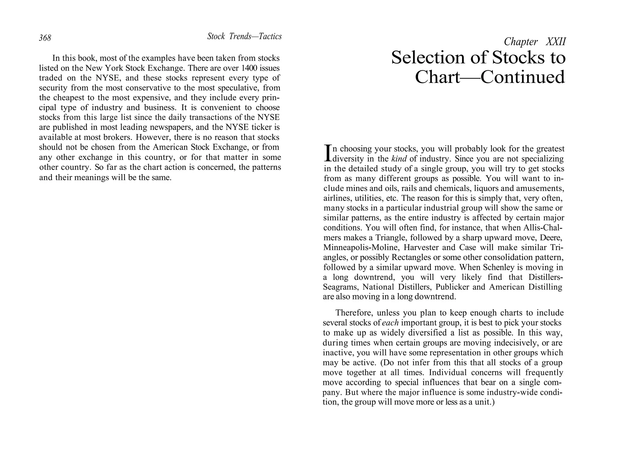 368 Stock Trends—Tactics
In this book, most of the examples have been taken from stocks
listed on the New York Stock Exchange. There are over 1400 issues
traded on the NYSE, and these stocks represent every type of
security from the most conservative to the most speculative, from
the cheapest to the most expensive, and they include every prin-
cipal type of industry and business. It is convenient to choose
stocks from this large list since the daily transactions of the NYSE
are published in most leading newspapers, and the NYSE ticker is
available at most brokers. However, there is no reason that stocks
should not be chosen from the American Stock Exchange, or from
any other exchange in this country, or for that matter in some
other country. So far as the chart action is concerned, the patterns
and their meanings will be the same.
Chapter XXII
Selection of Stocks to
Chart—Continued
In choosing your stocks, you will probably look for the greatest
diversity in the kind of industry. Since you are not specializing
in the detailed study of a single group, you will try to get stocks
from as many different groups as possible. You will want to in-
clude mines and oils, rails and chemicals, liquors and amusements,
airlines, utilities, etc. The reason for this is simply that, very often,
many stocks in a particular industrial group will show the same or
similar patterns, as the entire industry is affected by certain major
conditions. You will often find, for instance, that when Allis-Chal-
mers makes a Triangle, followed by a sharp upward move, Deere,
Minneapolis-Moline, Harvester and Case will make similar Tri-
angles, or possibly Rectangles or some other consolidation pattern,
followed by a similar upward move. When Schenley is moving in
a long downtrend, you will very likely find that Distillers-
Seagrams, National Distillers, Publicker and American Distilling
are also moving in a long downtrend.
Therefore, unless you plan to keep enough charts to include
several stocks of each important group, it is best to pick your stocks
to make up as widely diversified a list as possible. In this way,
during times when certain groups are moving indecisively, or are
inactive, you will have some representation in other groups which
may be active. (Do not infer from this that all stocks of a group
move together at all times. Individual concerns will frequently
move according to special influences that bear on a single com-
pany. But where the major influence is some industry-wide condi-
tion, the group will move more or less as a unit.)
 