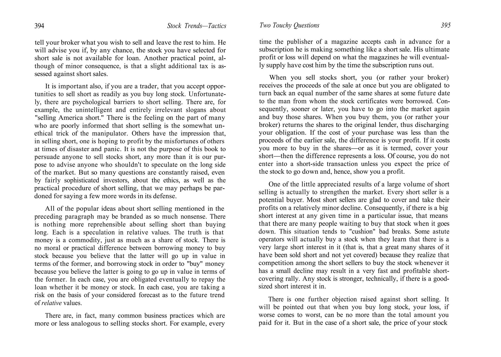 394 Stock Trends—Tactics
tell your broker what you wish to sell and leave the rest to him. He
will advise you if, by any chance, the stock you have selected for
short sale is not available for loan. Another practical point, al-
though of minor consequence, is that a slight additional tax is as-
sessed against short sales.
It is important also, if you are a trader, that you accept oppor-
tunities to sell short as readily as you buy long stock. Unfortunate-
ly, there are psychological barriers to short selling. There are, for
example, the unintelligent and entirely irrelevant slogans about
"selling America short." There is the feeling on the part of many
who are poorly informed that short selling is the somewhat un-
ethical trick of the manipulator. Others have the impression that,
in selling short, one is hoping to profit by the misfortunes of others
at times of disaster and panic. It is not the purpose of this book to
persuade anyone to sell stocks short, any more than it is our pur-
pose to advise anyone who shouldn't to speculate on the long side
of the market. But so many questions are constantly raised, even
by fairly sophisticated investors, about the ethics, as well as the
practical procedure of short selling, that we may perhaps be par-
doned for saying a few more words in its defense.
All of the popular ideas about short selling mentioned in the
preceding paragraph may be branded as so much nonsense. There
is nothing more reprehensible about selling short than buying
long. Each is a speculation in relative values. The truth is that
money is a commodity, just as much as a share of stock. There is
no moral or practical difference between borrowing money to buy
stock because you believe that the latter will go up in value in
terms of the former, and borrowing stock in order to "buy" money
because you believe the latter is going to go up in value in terms of
the former. In each case, you are obligated eventually to repay the
loan whether it be money or stock. In each case, you are taking a
risk on the basis of your considered forecast as to the future trend
of relative values.
There are, in fact, many common business practices which are
more or less analogous to selling stocks short. For example, every
Two Touchy Questions 395
time the publisher of a magazine accepts cash in advance for a
subscription he is making something like a short sale. His ultimate
profit or loss will depend on what the magazines he will eventual-
ly supply have cost him by the time the subscription runs out.
When you sell stocks short, you (or rather your broker)
receives the proceeds of the sale at once but you are obligated to
turn back an equal number of the same shares at some future date
to the man from whom the stock certificates were borrowed. Con-
sequently, sooner or later, you have to go into the market again
and buy those shares. When you buy them, you (or rather your
broker) returns the shares to the original lender, thus discharging
your obligation. If the cost of your purchase was less than the
proceeds of the earlier sale, the difference is your profit. If it costs
you more to buy in the shares—or as it is termed, cover your
short—then the difference represents a loss. Of course, you do not
enter into a short-side transaction unless you expect the price of
the stock to go down and, hence, show you a profit.
One of the little appreciated results of a large volume of short
selling is actually to strengthen the market. Every short seller is a
potential buyer. Most short sellers are glad to cover and take their
profits on a relatively minor decline. Consequently, if there is a big
short interest at any given time in a particular issue, that means
that there are many people waiting to buy that stock when it goes
down. This situation tends to "cushion" bad breaks. Some astute
operators will actually buy a stock when they learn that there is a
very large short interest in it (that is, that a great many shares of it
have been sold short and not yet covered) because they realize that
competition among the short sellers to buy the stock whenever it
has a small decline may result in a very fast and profitable short-
covering rally. Any stock is stronger, technically, if there is a good-
sized short interest it in.
There is one further objection raised against short selling. It
will be pointed out that when you buy long stock, your loss, if
worse comes to worst, can be no more than the total amount you
paid for it. But in the case of a short sale, the price of your stock
 