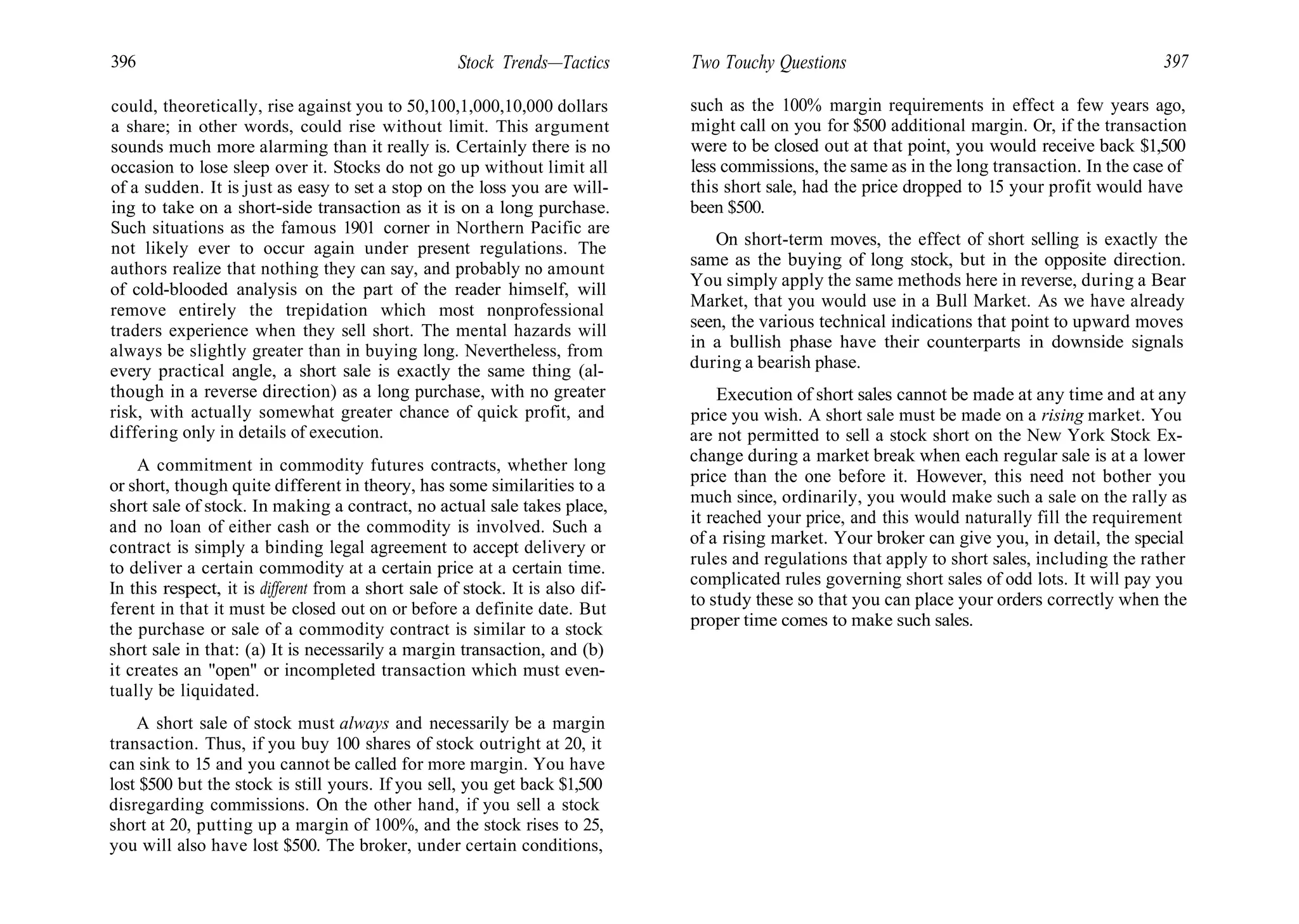 396 Stock Trends—Tactics
could, theoretically, rise against you to 50,100,1,000,10,000 dollars
a share; in other words, could rise without limit. This argument
sounds much more alarming than it really is. Certainly there is no
occasion to lose sleep over it. Stocks do not go up without limit all
of a sudden. It is just as easy to set a stop on the loss you are will-
ing to take on a short-side transaction as it is on a long purchase.
Such situations as the famous 1901 corner in Northern Pacific are
not likely ever to occur again under present regulations. The
authors realize that nothing they can say, and probably no amount
of cold-blooded analysis on the part of the reader himself, will
remove entirely the trepidation which most nonprofessional
traders experience when they sell short. The mental hazards will
always be slightly greater than in buying long. Nevertheless, from
every practical angle, a short sale is exactly the same thing (al-
though in a reverse direction) as a long purchase, with no greater
risk, with actually somewhat greater chance of quick profit, and
differing only in details of execution.
A commitment in commodity futures contracts, whether long
or short, though quite different in theory, has some similarities to a
short sale of stock. In making a contract, no actual sale takes place,
and no loan of either cash or the commodity is involved. Such a
contract is simply a binding legal agreement to accept delivery or
to deliver a certain commodity at a certain price at a certain time.
In this respect, it is different from a short sale of stock. It is also dif-
ferent in that it must be closed out on or before a definite date. But
the purchase or sale of a commodity contract is similar to a stock
short sale in that: (a) It is necessarily a margin transaction, and (b)
it creates an "open" or incompleted transaction which must even-
tually be liquidated.
A short sale of stock must always and necessarily be a margin
transaction. Thus, if you buy 100 shares of stock outright at 20, it
can sink to 15 and you cannot be called for more margin. You have
lost $500 but the stock is still yours. If you sell, you get back $1,500
disregarding commissions. On the other hand, if you sell a stock
short at 20, putting up a margin of 100%, and the stock rises to 25,
you will also have lost $500. The broker, under certain conditions,
Two Touchy Questions 397
such as the 100% margin requirements in effect a few years ago,
might call on you for $500 additional margin. Or, if the transaction
were to be closed out at that point, you would receive back $1,500
less commissions, the same as in the long transaction. In the case of
this short sale, had the price dropped to 15 your profit would have
been $500.
On short-term moves, the effect of short selling is exactly the
same as the buying of long stock, but in the opposite direction.
You simply apply the same methods here in reverse, during a Bear
Market, that you would use in a Bull Market. As we have already
seen, the various technical indications that point to upward moves
in a bullish phase have their counterparts in downside signals
during a bearish phase.
Execution of short sales cannot be made at any time and at any
price you wish. A short sale must be made on a rising market. You
are not permitted to sell a stock short on the New York Stock Ex-
change during a market break when each regular sale is at a lower
price than the one before it. However, this need not bother you
much since, ordinarily, you would make such a sale on the rally as
it reached your price, and this would naturally fill the requirement
of a rising market. Your broker can give you, in detail, the special
rules and regulations that apply to short sales, including the rather
complicated rules governing short sales of odd lots. It will pay you
to study these so that you can place your orders correctly when the
proper time comes to make such sales.
 