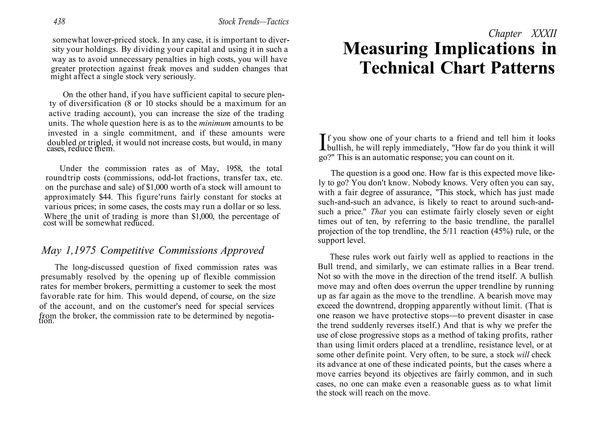 438 Stock Trends—Tactics
somewhat lower-priced stock. In any case, it is important to diver-
sity your holdings. By dividing your capital and using it in such a
way as to avoid unnecessary penalties in high costs, you will have
greater protection against freak moves and sudden changes that
might affect a single stock very seriously.
On the other hand, if you have sufficient capital to secure plen-
ty of diversification (8 or 10 stocks should be a maximum for an
active trading account), you can increase the size of the trading
units. The whole question here is as to the minimum amounts to be
invested in a single commitment, and if these amounts were
doubled or tripled, it would not increase costs, but would, in many
cases, reduce them.
Under the commission rates as of May, 1958, the total
roundtrip costs (commissions, odd-lot fractions, transfer tax, etc.
on the purchase and sale) of $1,000 worth of a stock will amount to
approximately $44. This figure'runs fairly constant for stocks at
various prices; in some cases, the costs may run a dollar or so less.
Where the unit of trading is more than $1,000, the percentage of
cost will be somewhat reduced.
May 1,1975 Competitive Commissions Approved
The long-discussed question of fixed commission rates was
presumably resolved by the opening up of flexible commission
rates for member brokers, permitting a customer to seek the most
favorable rate for him. This would depend, of course, on the size
of the account, and on the customer's need for special services
from the broker, the commission rate to be determined by negotia-
tion.
Chapter XXXII
Measuring Implications in
Technical Chart Patterns
If you show one of your charts to a friend and tell him it looks
bullish, he will reply immediately, "How far do you think it will
go?" This is an automatic response; you can count on it.
The question is a good one. How far is this expected move like-
ly to go? You don't know. Nobody knows. Very often you can say,
with a fair degree of assurance, "This stock, which has just made
such-and-such an advance, is likely to react to around such-and-
such a price." That you can estimate fairly closely seven or eight
times out of ten, by referring to the basic trendline, the parallel
projection of the top trendline, the 5/11 reaction (45%) rule, or the
support level.
These rules work out fairly well as applied to reactions in the
Bull trend, and similarly, we can estimate rallies in a Bear trend.
Not so with the move in the direction of the trend itself. A bullish
move may and often does overrun the upper trendline by running
up as far again as the move to the trendline. A bearish move may
exceed the downtrend, dropping apparently without limit. (That is
one reason we have protective stops—to prevent disaster in case
the trend suddenly reverses itself.) And that is why we prefer the
use of close progressive stops as a method of taking profits, rather
than using limit orders placed at a trendline, resistance level, or at
some other definite point. Very often, to be sure, a stock will check
its advance at one of these indicated points, but the cases where a
move carries beyond its objectives are fairly common, and in such
cases, no one can make even a reasonable guess as to what limit
the stock will reach on the move.
 