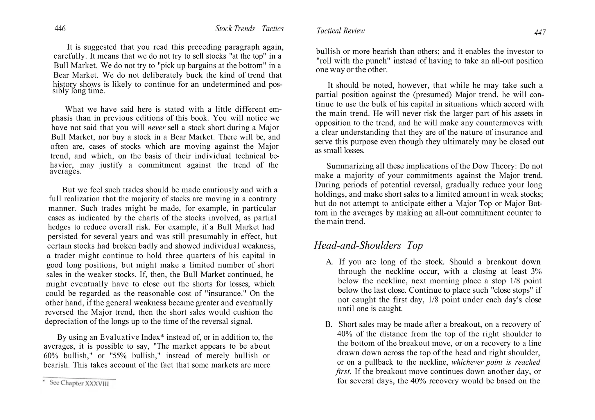 446 Stock Trends—Tactics
It is suggested that you read this preceding paragraph again,
carefully. It means that we do not try to sell stocks "at the top" in a
Bull Market. We do not try to "pick up bargains at the bottom" in a
Bear Market. We do not deliberately buck the kind of trend that
history shows is likely to continue for an undetermined and pos-
sibly long time.
What we have said here is stated with a little different em-
phasis than in previous editions of this book. You will notice we
have not said that you will never sell a stock short during a Major
Bull Market, nor buy a stock in a Bear Market. There will be, and
often are, cases of stocks which are moving against the Major
trend, and which, on the basis of their individual technical be-
havior, may justify a commitment against the trend of the
averages.
But we feel such trades should be made cautiously and with a
full realization that the majority of stocks are moving in a contrary
manner. Such trades might be made, for example, in particular
cases as indicated by the charts of the stocks involved, as partial
hedges to reduce overall risk. For example, if a Bull Market had
persisted for several years and was still presumably in effect, but
certain stocks had broken badly and showed individual weakness,
a trader might continue to hold three quarters of his capital in
good long positions, but might make a limited number of short
sales in the weaker stocks. If, then, the Bull Market continued, he
might eventually have to close out the shorts for losses, which
could be regarded as the reasonable cost of "insurance." On the
other hand, if the general weakness became greater and eventually
reversed the Major trend, then the short sales would cushion the
depreciation of the longs up to the time of the reversal signal.
By using an Evaluative Index* instead of, or in addition to, the
averages, it is possible to say, "The market appears to be about
60% bullish," or "55% bullish," instead of merely bullish or
bearish. This takes account of the fact that some markets are more
Tactical Review 447
bullish or more bearish than others; and it enables the investor to
"roll with the punch" instead of having to take an all-out position
one way or the other.
It should be noted, however, that while he may take such a
partial position against the (presumed) Major trend, he will con-
tinue to use the bulk of his capital in situations which accord with
the main trend. He will never risk the larger part of his assets in
opposition to the trend, and he will make any countermoves with
a clear understanding that they are of the nature of insurance and
serve this purpose even though they ultimately may be closed out
as small losses.
Summarizing all these implications of the Dow Theory: Do not
make a majority of your commitments against the Major trend.
During periods of potential reversal, gradually reduce your long
holdings, and make short sales to a limited amount in weak stocks;
but do not attempt to anticipate either a Major Top or Major Bot-
tom in the averages by making an all-out commitment counter to
the main trend.
Head-and-Shoulders Top
A. If you are long of the stock. Should a breakout down
through the neckline occur, with a closing at least 3%
below the neckline, next morning place a stop 1/8 point
below the last close. Continue to place such "close stops" if
not caught the first day, 1/8 point under each day's close
until one is caught.
B. Short sales may be made after a breakout, on a recovery of
40% of the distance from the top of the right shoulder to
the bottom of the breakout move, or on a recovery to a line
drawn down across the top of the head and right shoulder,
or on a pullback to the neckline, whichever point is reached
first. If the breakout move continues down another day, or
for several days, the 40% recovery would be based on the
 