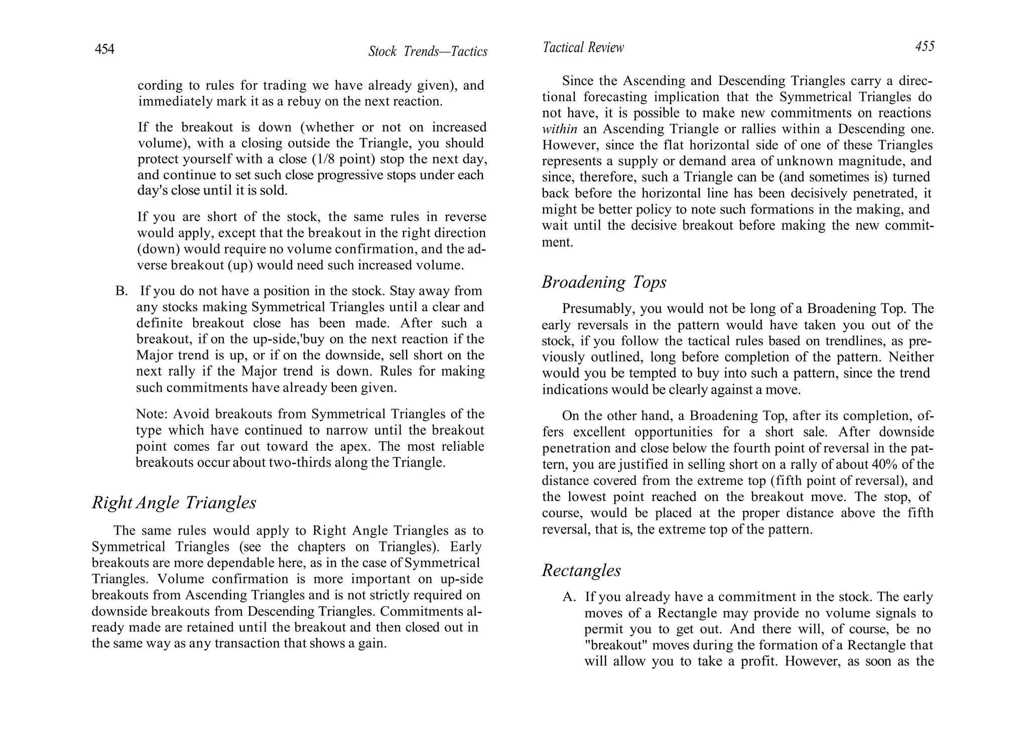 454 Stock Trends—Tactics Tactical Review 455
cording to rules for trading we have already given), and
immediately mark it as a rebuy on the next reaction.
If the breakout is down (whether or not on increased
volume), with a closing outside the Triangle, you should
protect yourself with a close (1/8 point) stop the next day,
and continue to set such close progressive stops under each
day's close until it is sold.
If you are short of the stock, the same rules in reverse
would apply, except that the breakout in the right direction
(down) would require no volume confirmation, and the ad-
verse breakout (up) would need such increased volume.
B. If you do not have a position in the stock. Stay away from
any stocks making Symmetrical Triangles until a clear and
definite breakout close has been made. After such a
breakout, if on the up-side,'buy on the next reaction if the
Major trend is up, or if on the downside, sell short on the
next rally if the Major trend is down. Rules for making
such commitments have already been given.
Note: Avoid breakouts from Symmetrical Triangles of the
type which have continued to narrow until the breakout
point comes far out toward the apex. The most reliable
breakouts occur about two-thirds along the Triangle.
Right Angle Triangles
The same rules would apply to Right Angle Triangles as to
Symmetrical Triangles (see the chapters on Triangles). Early
breakouts are more dependable here, as in the case of Symmetrical
Triangles. Volume confirmation is more important on up-side
breakouts from Ascending Triangles and is not strictly required on
downside breakouts from Descending Triangles. Commitments al-
ready made are retained until the breakout and then closed out in
the same way as any transaction that shows a gain.
Since the Ascending and Descending Triangles carry a direc-
tional forecasting implication that the Symmetrical Triangles do
not have, it is possible to make new commitments on reactions
within an Ascending Triangle or rallies within a Descending one.
However, since the flat horizontal side of one of these Triangles
represents a supply or demand area of unknown magnitude, and
since, therefore, such a Triangle can be (and sometimes is) turned
back before the horizontal line has been decisively penetrated, it
might be better policy to note such formations in the making, and
wait until the decisive breakout before making the new commit-
ment.
Broadening Tops
Presumably, you would not be long of a Broadening Top. The
early reversals in the pattern would have taken you out of the
stock, if you follow the tactical rules based on trendlines, as pre-
viously outlined, long before completion of the pattern. Neither
would you be tempted to buy into such a pattern, since the trend
indications would be clearly against a move.
On the other hand, a Broadening Top, after its completion, of-
fers excellent opportunities for a short sale. After downside
penetration and close below the fourth point of reversal in the pat-
tern, you are justified in selling short on a rally of about 40% of the
distance covered from the extreme top (fifth point of reversal), and
the lowest point reached on the breakout move. The stop, of
course, would be placed at the proper distance above the fifth
reversal, that is, the extreme top of the pattern.
Rectangles
A. If you already have a commitment in the stock. The early
moves of a Rectangle may provide no volume signals to
permit you to get out. And there will, of course, be no
"breakout" moves during the formation of a Rectangle that
will allow you to take a profit. However, as soon as the
 