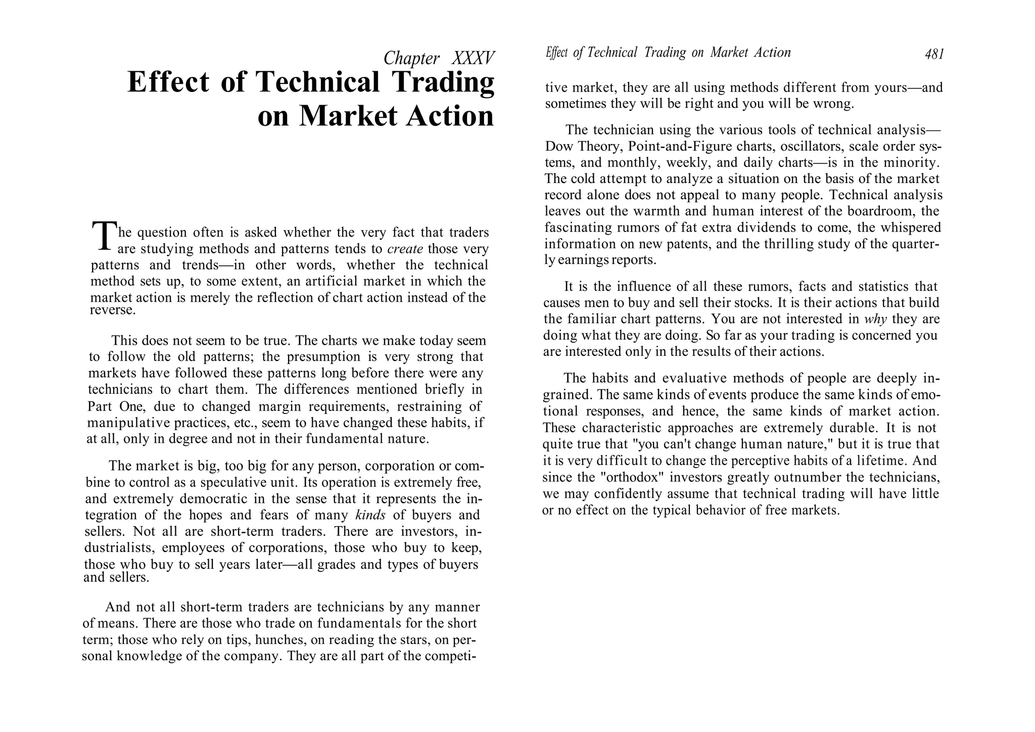 Chapter XXXV
Effect of Technical Trading
on Market Action
The question often is asked whether the very fact that traders
are studying methods and patterns tends to create those very
patterns and trends—in other words, whether the technical
method sets up, to some extent, an artificial market in which the
market action is merely the reflection of chart action instead of the
reverse.
This does not seem to be true. The charts we make today seem
to follow the old patterns; the presumption is very strong that
markets have followed these patterns long before there were any
technicians to chart them. The differences mentioned briefly in
Part One, due to changed margin requirements, restraining of
manipulative practices, etc., seem to have changed these habits, if
at all, only in degree and not in their fundamental nature.
The market is big, too big for any person, corporation or com-
bine to control as a speculative unit. Its operation is extremely free,
and extremely democratic in the sense that it represents the in-
tegration of the hopes and fears of many kinds of buyers and
sellers. Not all are short-term traders. There are investors, in-
dustrialists, employees of corporations, those who buy to keep,
those who buy to sell years later—all grades and types of buyers
and sellers.
And not all short-term traders are technicians by any manner
of means. There are those who trade on fundamentals for the short
term; those who rely on tips, hunches, on reading the stars, on per-
sonal knowledge of the company. They are all part of the competi-
Effect of Technical Trading on Market Action 481
tive market, they are all using methods different from yours—and
sometimes they will be right and you will be wrong.
The technician using the various tools of technical analysis—
Dow Theory, Point-and-Figure charts, oscillators, scale order sys-
tems, and monthly, weekly, and daily charts—is in the minority.
The cold attempt to analyze a situation on the basis of the market
record alone does not appeal to many people. Technical analysis
leaves out the warmth and human interest of the boardroom, the
fascinating rumors of fat extra dividends to come, the whispered
information on new patents, and the thrilling study of the quarter-
ly earnings reports.
It is the influence of all these rumors, facts and statistics that
causes men to buy and sell their stocks. It is their actions that build
the familiar chart patterns. You are not interested in why they are
doing what they are doing. So far as your trading is concerned you
are interested only in the results of their actions.
The habits and evaluative methods of people are deeply in-
grained. The same kinds of events produce the same kinds of emo-
tional responses, and hence, the same kinds of market action.
These characteristic approaches are extremely durable. It is not
quite true that "you can't change human nature," but it is true that
it is very difficult to change the perceptive habits of a lifetime. And
since the "orthodox" investors greatly outnumber the technicians,
we may confidently assume that technical trading will have little
or no effect on the typical behavior of free markets.
 
