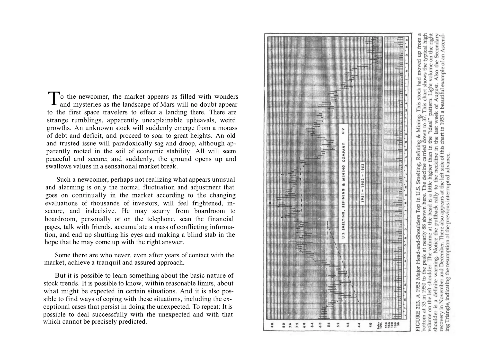 To the newcomer, the market appears as filled with wonders
and mysteries as the landscape of Mars will no doubt appear
to the first space travelers to effect a landing there. There are
strange rumblings, apparently unexplainable upheavals, weird
growths. An unknown stock will suddenly emerge from a morass
of debt and deficit, and proceed to soar to great heights. An old
and trusted issue will paradoxically sag and droop, although ap-
parently rooted in the soil of economic stability. All will seem
peaceful and secure; and suddenly, the ground opens up and
swallows values in a sensational market break.
Such a newcomer, perhaps not realizing what appears unusual
and alarming is only the normal fluctuation and adjustment that
goes on continually in the market according to the changing
evaluations of thousands of investors, will feel frightened, in-
secure, and indecisive. He may scurry from boardroom to
boardroom, personally or on the telephone, scan the financial
pages, talk with friends, accumulate a mass of conflicting informa-
tion, and end up shutting his eyes and making a blind stab in the
hope that he may come up with the right answer.
Some there are who never, even after years of contact with the
market, achieve a tranquil and assured approach.
But it is possible to learn something about the basic nature of
stock trends. It is possible to know, within reasonable limits, about
what might be expected in certain situations. And it is also pos-
sible to find ways of coping with these situations, including the ex-
ceptional cases that persist in doing the unexpected. To repeat: It is
possible to deal successfully with the unexpected and with that
which cannot be precisely predicted.
 