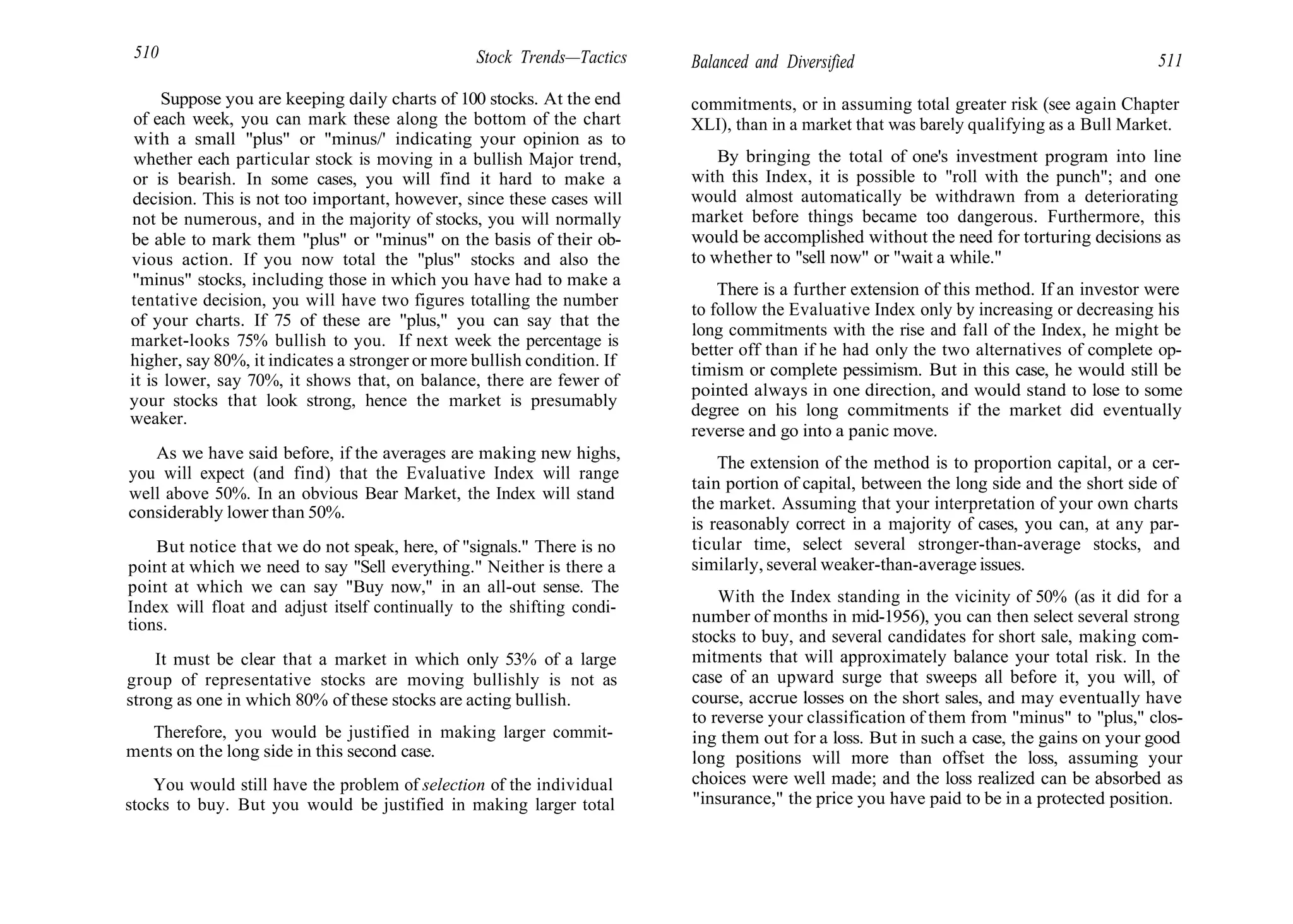 510 Stock Trends—Tactics
Suppose you are keeping daily charts of 100 stocks. At the end
of each week, you can mark these along the bottom of the chart
with a small "plus" or "minus/' indicating your opinion as to
whether each particular stock is moving in a bullish Major trend,
or is bearish. In some cases, you will find it hard to make a
decision. This is not too important, however, since these cases will
not be numerous, and in the majority of stocks, you will normally
be able to mark them "plus" or "minus" on the basis of their ob-
vious action. If you now total the "plus" stocks and also the
"minus" stocks, including those in which you have had to make a
tentative decision, you will have two figures totalling the number
of your charts. If 75 of these are "plus," you can say that the
market-looks 75% bullish to you. If next week the percentage is
higher, say 80%, it indicates a stronger or more bullish condition. If
it is lower, say 70%, it shows that, on balance, there are fewer of
your stocks that look strong, hence the market is presumably
weaker.
As we have said before, if the averages are making new highs,
you will expect (and find) that the Evaluative Index will range
well above 50%. In an obvious Bear Market, the Index will stand
considerably lower than 50%.
But notice that we do not speak, here, of "signals." There is no
point at which we need to say "Sell everything." Neither is there a
point at which we can say "Buy now," in an all-out sense. The
Index will float and adjust itself continually to the shifting condi-
tions.
It must be clear that a market in which only 53% of a large
group of representative stocks are moving bullishly is not as
strong as one in which 80% of these stocks are acting bullish.
Therefore, you would be justified in making larger commit-
ments on the long side in this second case.
You would still have the problem of selection of the individual
stocks to buy. But you would be justified in making larger total
Balanced and Diversified 511
commitments, or in assuming total greater risk (see again Chapter
XLI), than in a market that was barely qualifying as a Bull Market.
By bringing the total of one's investment program into line
with this Index, it is possible to "roll with the punch"; and one
would almost automatically be withdrawn from a deteriorating
market before things became too dangerous. Furthermore, this
would be accomplished without the need for torturing decisions as
to whether to "sell now" or "wait a while."
There is a further extension of this method. If an investor were
to follow the Evaluative Index only by increasing or decreasing his
long commitments with the rise and fall of the Index, he might be
better off than if he had only the two alternatives of complete op-
timism or complete pessimism. But in this case, he would still be
pointed always in one direction, and would stand to lose to some
degree on his long commitments if the market did eventually
reverse and go into a panic move.
The extension of the method is to proportion capital, or a cer-
tain portion of capital, between the long side and the short side of
the market. Assuming that your interpretation of your own charts
is reasonably correct in a majority of cases, you can, at any par-
ticular time, select several stronger-than-average stocks, and
similarly, several weaker-than-average issues.
With the Index standing in the vicinity of 50% (as it did for a
number of months in mid-1956), you can then select several strong
stocks to buy, and several candidates for short sale, making com-
mitments that will approximately balance your total risk. In the
case of an upward surge that sweeps all before it, you will, of
course, accrue losses on the short sales, and may eventually have
to reverse your classification of them from "minus" to "plus," clos-
ing them out for a loss. But in such a case, the gains on your good
long positions will more than offset the loss, assuming your
choices were well made; and the loss realized can be absorbed as
"insurance," the price you have paid to be in a protected position.
 