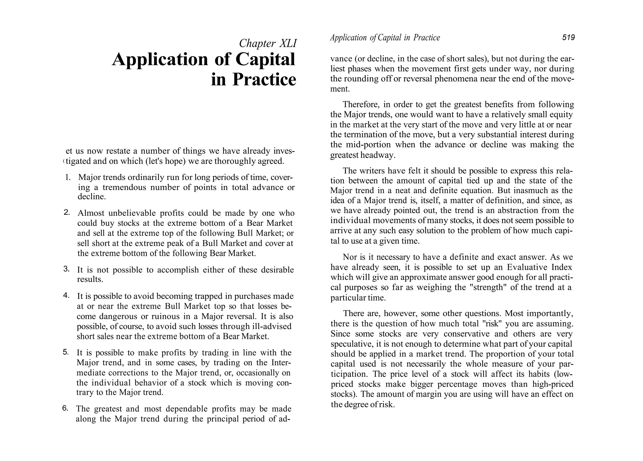 Chapter XLI
Application of Capital
in Practice
(
et us now restate a number of things we have already inves-
tigated and on which (let's hope) we are thoroughly agreed.
1. Major trends ordinarily run for long periods of time, cover-
ing a tremendous number of points in total advance or
decline.
2.
3.
4.
5.
6.
Almost unbelievable profits could be made by one who
could buy stocks at the extreme bottom of a Bear Market
and sell at the extreme top of the following Bull Market; or
sell short at the extreme peak of a Bull Market and cover at
the extreme bottom of the following Bear Market.
It is not possible to accomplish either of these desirable
results.
It is possible to avoid becoming trapped in purchases made
at or near the extreme Bull Market top so that losses be-
come dangerous or ruinous in a Major reversal. It is also
possible, of course, to avoid such losses through ill-advised
short sales near the extreme bottom of a Bear Market.
It is possible to make profits by trading in line with the
Major trend, and in some cases, by trading on the Inter-
mediate corrections to the Major trend, or, occasionally on
the individual behavior of a stock which is moving con-
trary to the Major trend.
The greatest and most dependable profits may be made
along the Major trend during the principal period of ad-
Application of Capital in Practice 519
vance (or decline, in the case of short sales), but not during the ear-
liest phases when the movement first gets under way, nor during
the rounding off or reversal phenomena near the end of the move-
ment.
Therefore, in order to get the greatest benefits from following
the Major trends, one would want to have a relatively small equity
in the market at the very start of the move and very little at or near
the termination of the move, but a very substantial interest during
the mid-portion when the advance or decline was making the
greatest headway.
The writers have felt it should be possible to express this rela-
tion between the amount of capital tied up and the state of the
Major trend in a neat and definite equation. But inasmuch as the
idea of a Major trend is, itself, a matter of definition, and since, as
we have already pointed out, the trend is an abstraction from the
individual movements of many stocks, it does not seem possible to
arrive at any such easy solution to the problem of how much capi-
tal to use at a given time.
Nor is it necessary to have a definite and exact answer. As we
have already seen, it is possible to set up an Evaluative Index
which will give an approximate answer good enough for all practi-
cal purposes so far as weighing the "strength" of the trend at a
particular time.
There are, however, some other questions. Most importantly,
there is the question of how much total "risk" you are assuming.
Since some stocks are very conservative and others are very
speculative, it is not enough to determine what part of your capital
should be applied in a market trend. The proportion of your total
capital used is not necessarily the whole measure of your par-
ticipation. The price level of a stock will affect its habits (low-
priced stocks make bigger percentage moves than high-priced
stocks). The amount of margin you are using will have an effect on
the degree of risk.
 
