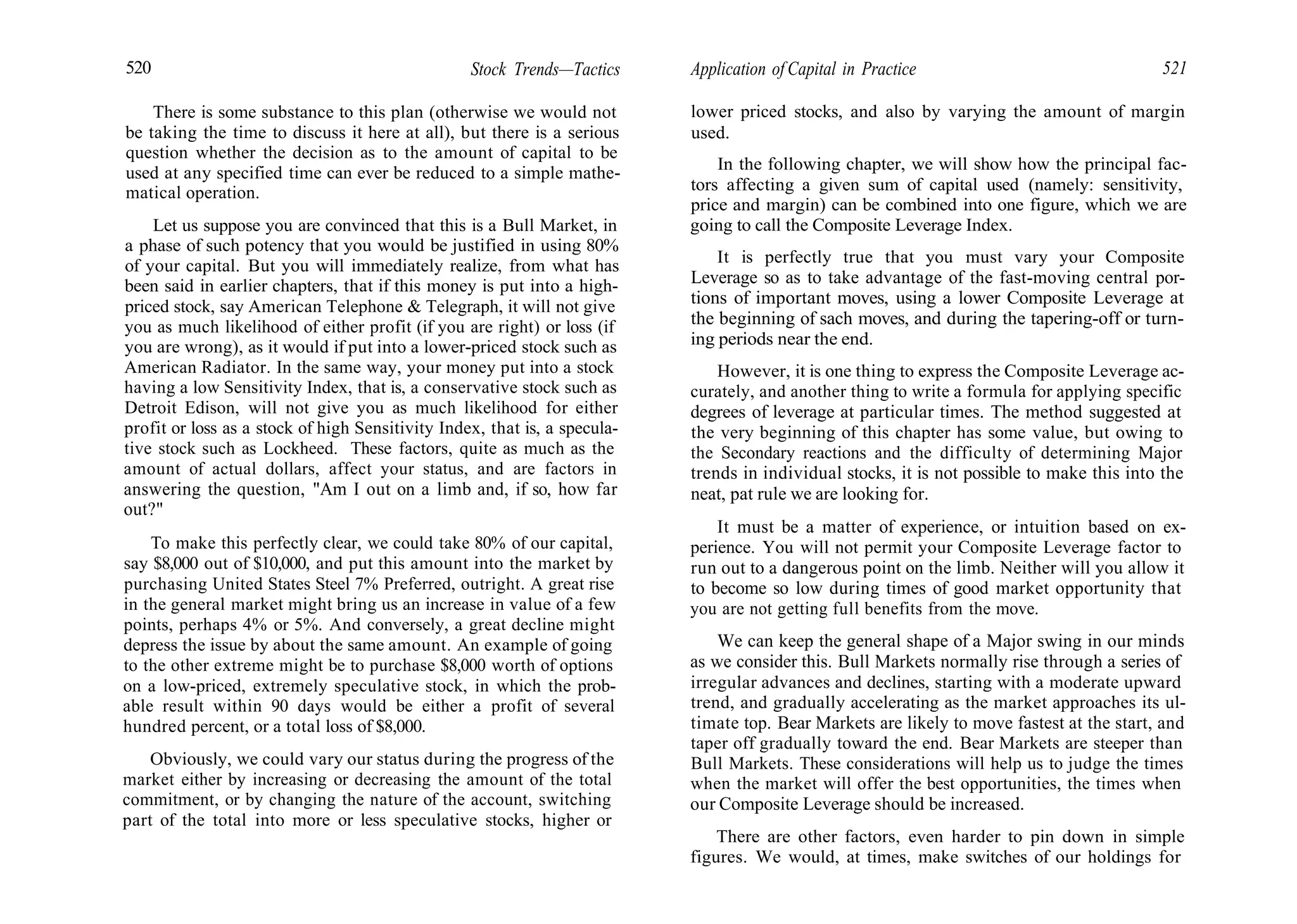520 Stock Trends—Tactics
There is some substance to this plan (otherwise we would not
be taking the time to discuss it here at all), but there is a serious
question whether the decision as to the amount of capital to be
used at any specified time can ever be reduced to a simple mathe-
matical operation.
Let us suppose you are convinced that this is a Bull Market, in
a phase of such potency that you would be justified in using 80%
of your capital. But you will immediately realize, from what has
been said in earlier chapters, that if this money is put into a high-
priced stock, say American Telephone & Telegraph, it will not give
you as much likelihood of either profit (if you are right) or loss (if
you are wrong), as it would if put into a lower-priced stock such as
American Radiator. In the same way, your money put into a stock
having a low Sensitivity Index, that is, a conservative stock such as
Detroit Edison, will not give you as much likelihood for either
profit or loss as a stock of high Sensitivity Index, that is, a specula-
tive stock such as Lockheed. These factors, quite as much as the
amount of actual dollars, affect your status, and are factors in
answering the question, "Am I out on a limb and, if so, how far
out?"
To make this perfectly clear, we could take 80% of our capital,
say $8,000 out of $10,000, and put this amount into the market by
purchasing United States Steel 7% Preferred, outright. A great rise
in the general market might bring us an increase in value of a few
points, perhaps 4% or 5%. And conversely, a great decline might
depress the issue by about the same amount. An example of going
to the other extreme might be to purchase $8,000 worth of options
on a low-priced, extremely speculative stock, in which the prob-
able result within 90 days would be either a profit of several
hundred percent, or a total loss of $8,000.
Obviously, we could vary our status during the progress of the
market either by increasing or decreasing the amount of the total
commitment, or by changing the nature of the account, switching
part of the total into more or less speculative stocks, higher or
Application of Capital in Practice 521
lower priced stocks, and also by varying the amount of margin
used.
In the following chapter, we will show how the principal fac-
tors affecting a given sum of capital used (namely: sensitivity,
price and margin) can be combined into one figure, which we are
going to call the Composite Leverage Index.
It is perfectly true that you must vary your Composite
Leverage so as to take advantage of the fast-moving central por-
tions of important moves, using a lower Composite Leverage at
the beginning of sach moves, and during the tapering-off or turn-
ing periods near the end.
However, it is one thing to express the Composite Leverage ac-
curately, and another thing to write a formula for applying specific
degrees of leverage at particular times. The method suggested at
the very beginning of this chapter has some value, but owing to
the Secondary reactions and the difficulty of determining Major
trends in individual stocks, it is not possible to make this into the
neat, pat rule we are looking for.
It must be a matter of experience, or intuition based on ex-
perience. You will not permit your Composite Leverage factor to
run out to a dangerous point on the limb. Neither will you allow it
to become so low during times of good market opportunity that
you are not getting full benefits from the move.
We can keep the general shape of a Major swing in our minds
as we consider this. Bull Markets normally rise through a series of
irregular advances and declines, starting with a moderate upward
trend, and gradually accelerating as the market approaches its ul-
timate top. Bear Markets are likely to move fastest at the start, and
taper off gradually toward the end. Bear Markets are steeper than
Bull Markets. These considerations will help us to judge the times
when the market will offer the best opportunities, the times when
our Composite Leverage should be increased.
There are other factors, even harder to pin down in simple
figures. We would, at times, make switches of our holdings for
 