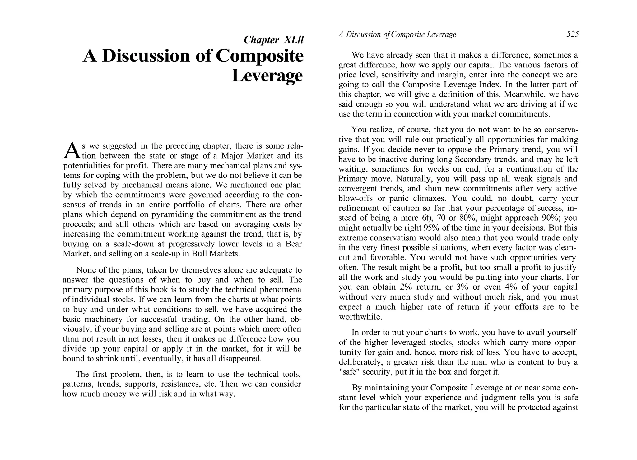 Chapter XLll
A Discussion of Composite
Leverage
As we suggested in the preceding chapter, there is some rela-
tion between the state or stage of a Major Market and its
potentialities for profit. There are many mechanical plans and sys-
tems for coping with the problem, but we do not believe it can be
fully solved by mechanical means alone. We mentioned one plan
by which the commitments were governed according to the con-
sensus of trends in an entire portfolio of charts. There are other
plans which depend on pyramiding the commitment as the trend
proceeds; and still others which are based on averaging costs by
increasing the commitment working against the trend, that is, by
buying on a scale-down at progressively lower levels in a Bear
Market, and selling on a scale-up in Bull Markets.
None of the plans, taken by themselves alone are adequate to
answer the questions of when to buy and when to sell. The
primary purpose of this book is to study the technical phenomena
of individual stocks. If we can learn from the charts at what points
to buy and under what conditions to sell, we have acquired the
basic machinery for successful trading. On the other hand, ob-
viously, if your buying and selling are at points which more often
than not result in net losses, then it makes no difference how you
divide up your capital or apply it in the market, for it will be
bound to shrink until, eventually, it has all disappeared.
The first problem, then, is to learn to use the technical tools,
patterns, trends, supports, resistances, etc. Then we can consider
how much money we will risk and in what way.
A Discussion ofComposite Leverage 525
We have already seen that it makes a difference, sometimes a
great difference, how we apply our capital. The various factors of
price level, sensitivity and margin, enter into the concept we are
going to call the Composite Leverage Index. In the latter part of
this chapter, we will give a definition of this. Meanwhile, we have
said enough so you will understand what we are driving at if we
use the term in connection with your market commitments.
You realize, of course, that you do not want to be so conserva-
tive that you will rule out practically all opportunities for making
gains. If you decide never to oppose the Primary trend, you will
have to be inactive during long Secondary trends, and may be left
waiting, sometimes for weeks on end, for a continuation of the
Primary move. Naturally, you will pass up all weak signals and
convergent trends, and shun new commitments after very active
blow-offs or panic climaxes. You could, no doubt, carry your
refinement of caution so far that your percentage of success, in-
stead of being a mere 6t), 70 or 80%, might approach 90%; you
might actually be right 95% of the time in your decisions. But this
extreme conservatism would also mean that you would trade only
in the very finest possible situations, when every factor was clean-
cut and favorable. You would not have such opportunities very
often. The result might be a profit, but too small a profit to justify
all the work and study you would be putting into your charts. For
you can obtain 2% return, or 3% or even 4% of your capital
without very much study and without much risk, and you must
expect a much higher rate of return if your efforts are to be
worthwhile.
In order to put your charts to work, you have to avail yourself
of the higher leveraged stocks, stocks which carry more oppor-
tunity for gain and, hence, more risk of loss. You have to accept,
deliberately, a greater risk than the man who is content to buy a
"safe" security, put it in the box and forget it.
By maintaining your Composite Leverage at or near some con-
stant level which your experience and judgment tells you is safe
for the particular state of the market, you will be protected against
 