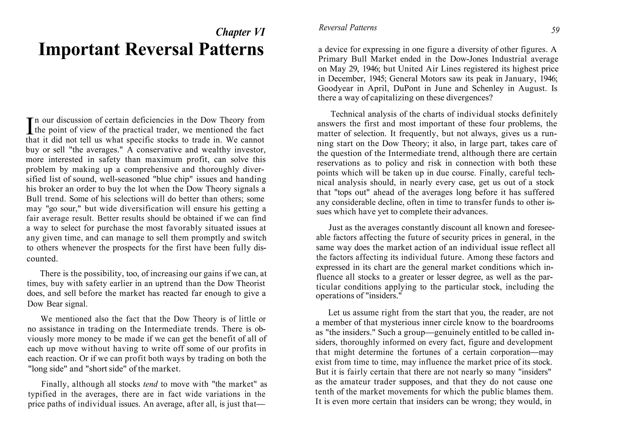Chapter VI
Important Reversal Patterns
In our discussion of certain deficiencies in the Dow Theory from
the point of view of the practical trader, we mentioned the fact
that it did not tell us what specific stocks to trade in. We cannot
buy or sell "the averages." A conservative and wealthy investor,
more interested in safety than maximum profit, can solve this
problem by making up a comprehensive and thoroughly diver-
sified list of sound, well-seasoned "blue chip" issues and handing
his broker an order to buy the lot when the Dow Theory signals a
Bull trend. Some of his selections will do better than others; some
may "go sour," but wide diversification will ensure his getting a
fair average result. Better results should be obtained if we can find
a way to select for purchase the most favorably situated issues at
any given time, and can manage to sell them promptly and switch
to others whenever the prospects for the first have been fully dis-
counted.
There is the possibility, too, of increasing our gains if we can, at
times, buy with safety earlier in an uptrend than the Dow Theorist
does, and sell before the market has reacted far enough to give a
Dow Bear signal.
We mentioned also the fact that the Dow Theory is of little or
no assistance in trading on the Intermediate trends. There is ob-
viously more money to be made if we can get the benefit of all of
each up move without having to write off some of our profits in
each reaction. Or if we can profit both ways by trading on both the
"long side" and "short side" of the market.
Finally, although all stocks tend to move with "the market" as
typified in the averages, there are in fact wide variations in the
price paths of individual issues. An average, after all, is just that—
Reversal Patterns 59
a device for expressing in one figure a diversity of other figures. A
Primary Bull Market ended in the Dow-Jones Industrial average
on May 29, 1946; but United Air Lines registered its highest price
in December, 1945; General Motors saw its peak in January, 1946;
Goodyear in April, DuPont in June and Schenley in August. Is
there a way of capitalizing on these divergences?
Technical analysis of the charts of individual stocks definitely
answers the first and most important of these four problems, the
matter of selection. It frequently, but not always, gives us a run-
ning start on the Dow Theory; it also, in large part, takes care of
the question of the Intermediate trend, although there are certain
reservations as to policy and risk in connection with both these
points which will be taken up in due course. Finally, careful tech-
nical analysis should, in nearly every case, get us out of a stock
that "tops out" ahead of the averages long before it has suffered
any considerable decline, often in time to transfer funds to other is-
sues which have yet to complete their advances.
Just as the averages constantly discount all known and foresee-
able factors affecting the future of security prices in general, in the
same way does the market action of an individual issue reflect all
the factors affecting its individual future. Among these factors and
expressed in its chart are the general market conditions which in-
fluence all stocks to a greater or lesser degree, as well as the par-
ticular conditions applying to the particular stock, including the
operations of "insiders."
Let us assume right from the start that you, the reader, are not
a member of that mysterious inner circle know to the boardrooms
as "the insiders." Such a group—genuinely entitled to be called in-
siders, thoroughly informed on every fact, figure and development
that might determine the fortunes of a certain corporation—may
exist from time to time, may influence the market price of its stock.
But it is fairly certain that there are not nearly so many "insiders"
as the amateur trader supposes, and that they do not cause one
tenth of the market movements for which the public blames them.
It is even more certain that insiders can be wrong; they would, in
 
