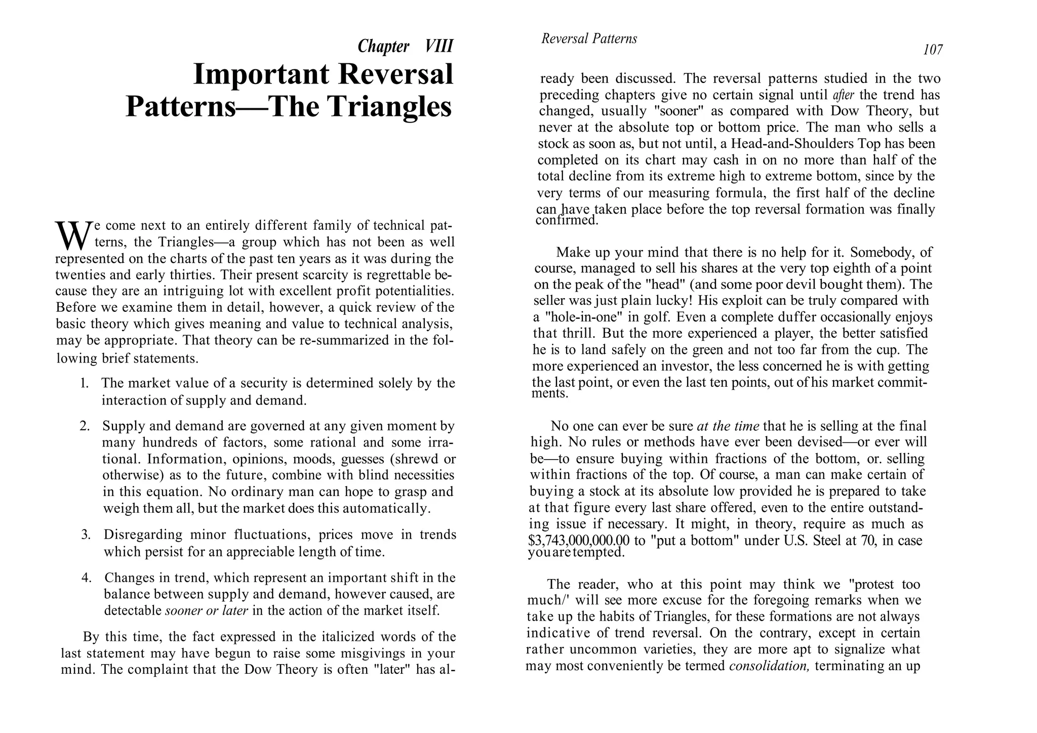 Chapter VIII
Important Reversal
Patterns—The Triangles
We come next to an entirely different family of technical pat-
terns, the Triangles—a group which has not been as well
represented on the charts of the past ten years as it was during the
twenties and early thirties. Their present scarcity is regrettable be-
cause they are an intriguing lot with excellent profit potentialities.
Before we examine them in detail, however, a quick review of the
basic theory which gives meaning and value to technical analysis,
may be appropriate. That theory can be re-summarized in the fol-
lowing brief statements.
1. The market value of a security is determined solely by the
interaction of supply and demand.
2. Supply and demand are governed at any given moment by
many hundreds of factors, some rational and some irra-
tional. Information, opinions, moods, guesses (shrewd or
otherwise) as to the future, combine with blind necessities
in this equation. No ordinary man can hope to grasp and
weigh them all, but the market does this automatically.
3. Disregarding minor fluctuations, prices move in trends
which persist for an appreciable length of time.
4. Changes in trend, which represent an important shift in the
balance between supply and demand, however caused, are
detectable sooner or later in the action of the market itself.
By this time, the fact expressed in the italicized words of the
last statement may have begun to raise some misgivings in your
mind. The complaint that the Dow Theory is often "later" has al-
Reversal Patterns
107
ready been discussed. The reversal patterns studied in the two
preceding chapters give no certain signal until after the trend has
changed, usually "sooner" as compared with Dow Theory, but
never at the absolute top or bottom price. The man who sells a
stock as soon as, but not until, a Head-and-Shoulders Top has been
completed on its chart may cash in on no more than half of the
total decline from its extreme high to extreme bottom, since by the
very terms of our measuring formula, the first half of the decline
can have taken place before the top reversal formation was finally
confirmed.
Make up your mind that there is no help for it. Somebody, of
course, managed to sell his shares at the very top eighth of a point
on the peak of the "head" (and some poor devil bought them). The
seller was just plain lucky! His exploit can be truly compared with
a "hole-in-one" in golf. Even a complete duffer occasionally enjoys
that thrill. But the more experienced a player, the better satisfied
he is to land safely on the green and not too far from the cup. The
more experienced an investor, the less concerned he is with getting
the last point, or even the last ten points, out of his market commit-
ments.
No one can ever be sure at the time that he is selling at the final
high. No rules or methods have ever been devised—or ever will
be—to ensure buying within fractions of the bottom, or. selling
within fractions of the top. Of course, a man can make certain of
buying a stock at its absolute low provided he is prepared to take
at that figure every last share offered, even to the entire outstand-
ing issue if necessary. It might, in theory, require as much as
$3,743,000,000.00 to "put a bottom" under U.S. Steel at 70, in case
youaretempted.
The reader, who at this point may think we "protest too
much/' will see more excuse for the foregoing remarks when we
take up the habits of Triangles, for these formations are not always
indicative of trend reversal. On the contrary, except in certain
rather uncommon varieties, they are more apt to signalize what
may most conveniently be termed consolidation, terminating an up
 