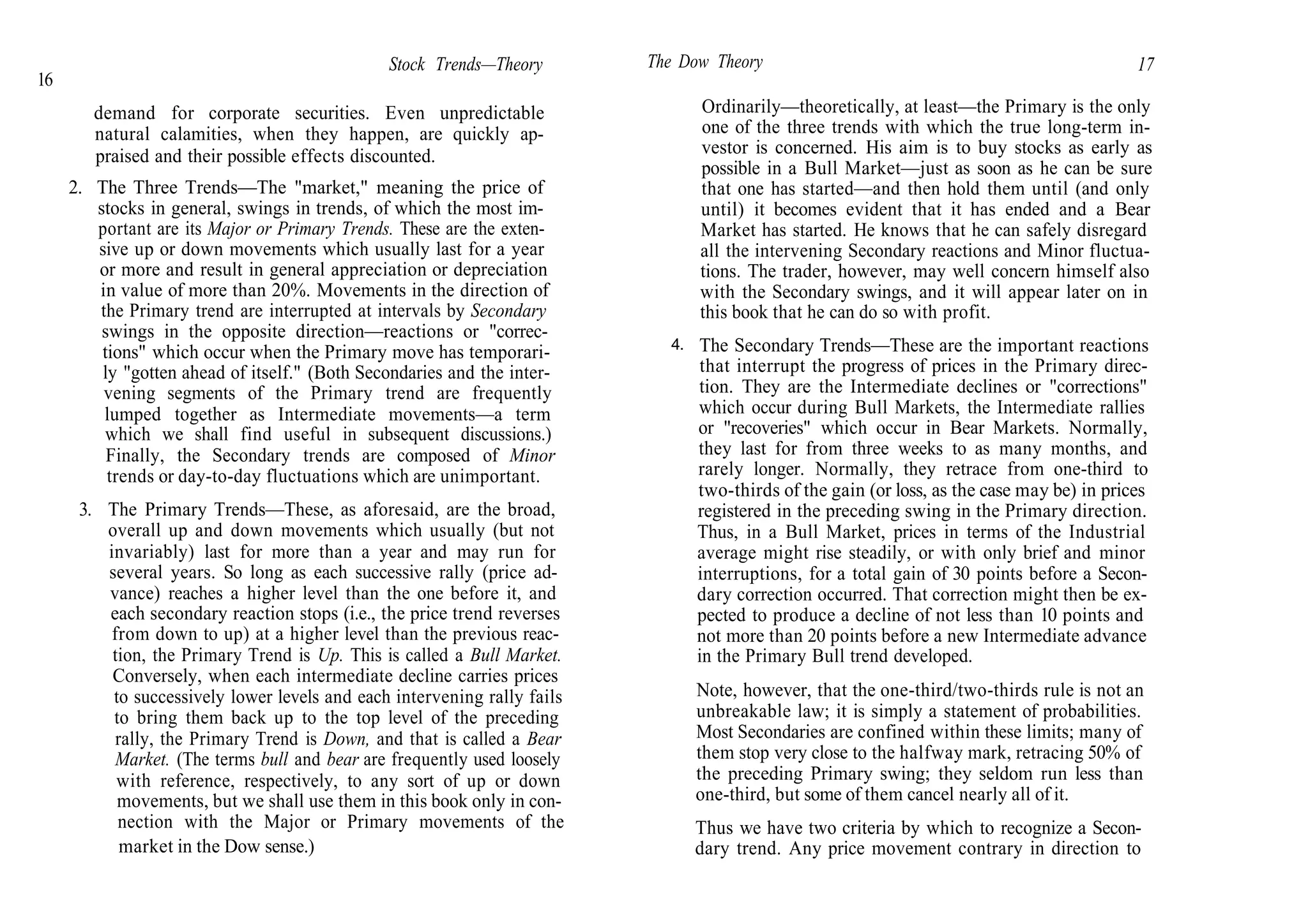 16
Stock Trends—Theory
demand for corporate securities. Even unpredictable
natural calamities, when they happen, are quickly ap-
praised and their possible effects discounted.
2. The Three Trends—The "market," meaning the price of
stocks in general, swings in trends, of which the most im-
portant are its Major or Primary Trends. These are the exten-
sive up or down movements which usually last for a year
or more and result in general appreciation or depreciation
in value of more than 20%. Movements in the direction of
the Primary trend are interrupted at intervals by Secondary
swings in the opposite direction—reactions or "correc-
tions" which occur when the Primary move has temporari-
ly "gotten ahead of itself." (Both Secondaries and the inter-
vening segments of the Primary trend are frequently
lumped together as Intermediate movements—a term
which we shall find useful in subsequent discussions.)
Finally, the Secondary trends are composed of Minor
trends or day-to-day fluctuations which are unimportant.
3. The Primary Trends—These, as aforesaid, are the broad,
overall up and down movements which usually (but not
invariably) last for more than a year and may run for
several years. So long as each successive rally (price ad-
vance) reaches a higher level than the one before it, and
each secondary reaction stops (i.e., the price trend reverses
from down to up) at a higher level than the previous reac-
tion, the Primary Trend is Up. This is called a Bull Market.
Conversely, when each intermediate decline carries prices
to successively lower levels and each intervening rally fails
to bring them back up to the top level of the preceding
rally, the Primary Trend is Down, and that is called a Bear
Market. (The terms bull and bear are frequently used loosely
with reference, respectively, to any sort of up or down
movements, but we shall use them in this book only in con-
nection with the Major or Primary movements of the
market in the Dow sense.)
The Dow Theory 17
4.
Ordinarily—theoretically, at least—the Primary is the only
one of the three trends with which the true long-term in-
vestor is concerned. His aim is to buy stocks as early as
possible in a Bull Market—just as soon as he can be sure
that one has started—and then hold them until (and only
until) it becomes evident that it has ended and a Bear
Market has started. He knows that he can safely disregard
all the intervening Secondary reactions and Minor fluctua-
tions. The trader, however, may well concern himself also
with the Secondary swings, and it will appear later on in
this book that he can do so with profit.
The Secondary Trends—These are the important reactions
that interrupt the progress of prices in the Primary direc-
tion. They are the Intermediate declines or "corrections"
which occur during Bull Markets, the Intermediate rallies
or "recoveries" which occur in Bear Markets. Normally,
they last for from three weeks to as many months, and
rarely longer. Normally, they retrace from one-third to
two-thirds of the gain (or loss, as the case may be) in prices
registered in the preceding swing in the Primary direction.
Thus, in a Bull Market, prices in terms of the Industrial
average might rise steadily, or with only brief and minor
interruptions, for a total gain of 30 points before a Secon-
dary correction occurred. That correction might then be ex-
pected to produce a decline of not less than 10 points and
not more than 20 points before a new Intermediate advance
in the Primary Bull trend developed.
Note, however, that the one-third/two-thirds rule is not an
unbreakable law; it is simply a statement of probabilities.
Most Secondaries are confined within these limits; many of
them stop very close to the halfway mark, retracing 50% of
the preceding Primary swing; they seldom run less than
one-third, but some of them cancel nearly all of it.
Thus we have two criteria by which to recognize a Secon-
dary trend. Any price movement contrary in direction to
 