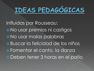 Influidas por Rousseau:
 No usar premios ni castigos
 No usar malas palabras
 Buscar la felicidad de los niños
 Fomentar el canto, la danza
 Deben tener 3 horas en el patio
 