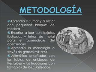 Aprendía a sumar y a restar
con pequeños bloques de
madera
 Enseñar a leer con tarjetas
ilustradas y letras de metal
para el aprendizaje del
abecedario
 Aprendía la morfología a
través de grados militares
 Aritmética enseñadas con
las tablas de unidades de
Pestalozzi y las fracciones con
las tablas de los cuadrados.
 