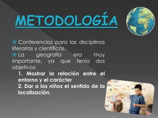 METODOLOGÍA
 Conferencias para las disciplinas
literarias y científicas.
 La        geografía      era     muy
importante, ya que tenía dos
objetivos:
    1. Mostrar la relación entre el
    entorno y el carácter
    2. Dar a los niños el sentido de la
    localización.
 