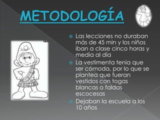 METODOLOGÍA
        Las lecciones no duraban
         más de 45 min y los niños
         iban a clase cinco horas y
         media al día
        La vestimenta tenia que
         ser cómoda, por lo que se
         plantea que fueran
         vestidos con togas
         blancas o faldas
         escocesas
        Dejaban la escuela a los
         10 años
 
