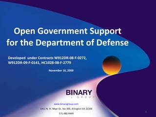 Open Government Support for the Department of Defense Developed  under Contracts W912DR-08-F-0272, W912DR-09-F-0141, HC1028-08-F-2779 November 16, 2009 www.binarygroup.com 1911 N. Ft. Myer Dr, Ste 300, Arlington VA 22209 571.480.4444 