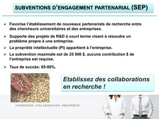 SUBVENTIONS D’ENGAGEMENT PARTENARIAL (SEP)


 Favorise l’établissement de nouveaux partenariats de recherche entre
  des chercheurs universitaires et des entreprises.
 Supporte des projets de R&D à court terme visant à résoudre un
  problème propre à une entreprise.
 La propriété intellectuelle (PI) appartient à l’entreprise.
 La subvention maximale est de 25 000 $, aucune contribution $ de
  l’entreprise est requise.

 Taux de succès: 85-90%.


                                 Etablissez des collaborations
                                 en recherche !
 