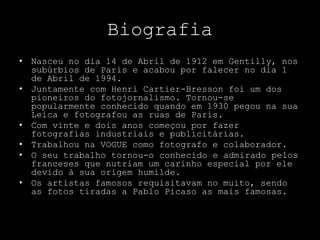 Biografia
• Nasceu no dia 14 de Abril de 1912 em Gentilly, nos
subúrbios de Paris e acabou por falecer no dia 1
de Abril de 1994.
• Juntamente com Henri Cartier-Bresson foi um dos
pioneiros do fotojornalismo. Tornou-se
popularmente conhecido quando em 1930 pegou na sua
Leica e fotografou as ruas de Paris.
• Com vinte e dois anos começou por fazer
fotografias industriais e publicitárias.
• Trabalhou na VOGUE como fotografo e colaborador.
• O seu trabalho tornou-o conhecido e admirado pelos
franceses que nutriam um carinho especial por ele
devido à sua origem humilde.
• Os artistas famosos requisitavam no muito, sendo
as fotos tiradas a Pablo Picaso as mais famosas.
 