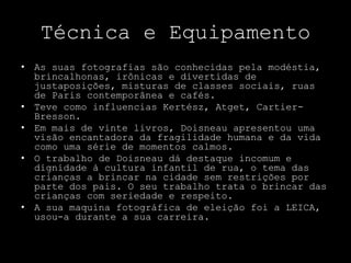 Técnica e Equipamento
• As suas fotografias são conhecidas pela modéstia,
brincalhonas, irônicas e divertidas de
justaposições, misturas de classes sociais, ruas
de Paris contemporânea e cafés.
• Teve como influencias Kertész, Atget, Cartier-
Bresson.
• Em mais de vinte livros, Doisneau apresentou uma
visão encantadora da fragilidade humana e da vida
como uma série de momentos calmos.
• O trabalho de Doisneau dá destaque incomum e
dignidade à cultura infantil de rua, o tema das
crianças a brincar na cidade sem restrições por
parte dos pais. O seu trabalho trata o brincar das
crianças com seriedade e respeito.
• A sua maquina fotográfica de eleição foi a LEICA,
usou-a durante a sua carreira.
 