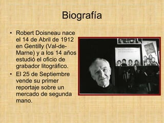 Biografía Robert Doisneau nace el 14 de Abril de 1912 en Gentilly (Val-de-Marne) y a los 14 años estudió el oficio de grabador litográfico. El 25 de Septiembre vende su primer reportaje sobre un mercado de segunda mano.