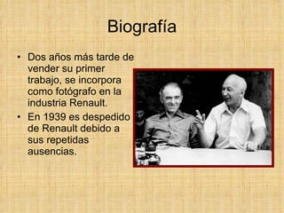 Biografía Dos años más tarde de vender su primer trabajo, se incorpora como fotógrafo en la industria Renault. En 1939 es despedido de Renault debido a sus repetidas ausencias.