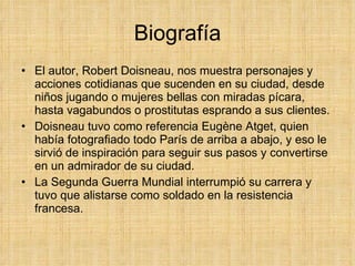 Biografía El autor, Robert Doisneau, nos muestra personajes y acciones cotidianas que sucenden en su ciudad, desde niños jugando o mujeres bellas con miradas pícara, hasta vagabundos o prostitutas esprando a sus clientes. Doisneau tuvo como referencia Eugène Atget, quien había fotografiado todo París de arriba a abajo, y eso le sirvió de inspiración para seguir sus pasos y convertirse en un admirador de su ciudad. La Segunda Guerra Mundial interrumpió su carrera y tuvo que alistarse como soldado en la resistencia francesa. 
