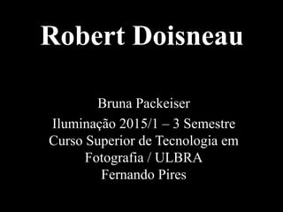Robert Doisneau
Bruna Packeiser
Iluminação 2015/1 – 3 Semestre
Curso Superior de Tecnologia em
Fotografia / ULBRA
Fernando Pires
 