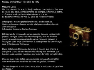 Nasceu em Gentilly; 14 de abril de 1912
Maquina Leica
Um dos pioneiro da arte do fotojornalismo, que capturou das ruas
de Paris, seu povo, principalmente as crianças, o humor, a sátira,
o cômico e – não poderia deixar de ser –, o amor.
Le baiser de l'Hôtel de Ville (O Beijo do Hotel de Villele)
O fotógrafo, mesmo profissionalmente, era brincalhão,
irônico, misturava classes sociais, via beleza onde muitos só
viam desgraça.
Influencias Kertész e Cartier-Bresson
O fotógrafo foi convocado para o exército francês. Inicialmente
prestou serviços como soldado e fotógrafo, mas no final da
guerra, usou de sua capacidade para o desenho, gravura e
inscrições para forjar documentos e passaportes de identificação
para a Resistência Francesa.
Outro detalhe de Doisneau durante a II Guerra que chama a
atenção é o fato de ter se recusado a fotografar mulheres que
tiveram suas cabeças raspadas por terem dormido com alemães.
Uma de suas mais belas características como profissional foi
nunca ridicularizar os temas de suas fotografias. Diria ele:
"Eu não fotografo a vida como ela é, mas a vida como eu gostaria
que fosse."
 
