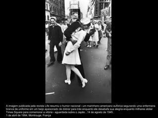 A imagem publicada pela revista Life resumiu o humor nacional - um marinheiro americano eufórica segurando uma enfermeira
branca de uniforme em um beijo apaixonado de dobrar para trás enquanto ele desabafa sua alegria enquanto milhares atolar
Times Square para comemorar a vitória - aguardada sobre o Japão , 14 de agosto de 1945 .
1 de abril de 1994, Montrouge, França
 